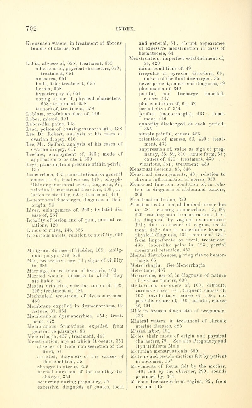 Kreuznach waters, in treatment of fibrous tumors of uterus, 570 Labia, abscess of, 655 : treatment, 655 adhesions of, pliysical characters, 650 ; treatment, ()61 anasarca, 651 boils, 665 ; treatment, 655 hernia, 658 hypertrophy of, 651 oozing tumor of, physical characters, 658 ; treatment, 658 tumors of, treatment, 658 Labium, scrofulous ulcer of, 146 Labor, missed, 191 Labor-like pains, 123 Lead, poison of, causing menorrhagia, 438 Lee, Dr. Robert,, analysis of his cases of ovarian dropsy, 616 Lee, Mr. Saiford, analysis of his cases of ovarian dropsy, 617 Leeches, employment of, 396 ,■ mode of application to os uteri, 369 Legs, pains in, from pressure within pelvis, 135 Leucorrhoea, 405 ; constitutional or general causes, 4(18 ; local causes, 410 ; of syph- ilitic orgonorrhoeal origin, diagnosis, 97 ; relation to menstrual disorders, 409 ; re- lation to sterility, 696 ; treatment, 411 Leucorrhceal discharges, diagnosis of their origin, 92 Liver, enlargement of. 266 ; hydatid dis- ease of, 267 Locality of lesion and of pain, mutual re- lations, 120 Lupus of vulva, 146, 663 Luxurious habits, relation to sterility, 697 Malignant disease of bladder, 105; malig- nant polypi, 219, 556 Man, procreative age, 41 ; signs of virility in, 689 Marriage, in treatment of hysteria, 403 Married women, diseases to which they are liable, 45 Meatus urinarius, vascular tumor of, 102, 106 ; treatment of, 684 Mechanical treatment of dysmenorrhcea., 460 Membrane expelled in dysmenorrhcea, its nature, 83, 454 Membranous dysmenorrhcea, 454 ; treat- ment, 472 Membranous formations expelled from generative passages, 83 Menorrhagia, 437 ; treatment, 440 Menstruation, age at which it occurs, 351 absence of. from non-secretion of the fluid, 5l' arrested, diagnosis of the causes of this condition, 55 changes in uterus, 359 normal duration of the monthly dis- charges, 354 occurring during pregnancy, 57 excessive, diagnosis of causes, local and general, 61 ; abrupt appearance of excessive menstruation in cases of haematocele, 64 Menstruation, imperfect establishment of, 54, 420 minus conditions of, 49 irregular in pyrexia! disorders, 66; nature of the iluid discharged, 365 never i^resent, causes and diagnosis, 49 phenomena of, 342 painful, and discharge impeded, causes, 447 plus conditions of, 61, 62 periodicity of. 354 profuse (menorrhagia), 437 ; treat- ment, 440 quantity discharged at each period, 355 simply painful, causes, 466 retention of menses, 52, 420 ; treat- ment, 432 suppression of, value as sign of preg- nancy, 55, 69, 310 ; acute form, 56 ; causes of, 421 ; treatment, 430 vicarious, 351 ; treatment, 430 Menstrual decidua, 83, 346 Menstrual derangements, 48 ; relation to chronic inflammation of uterus, 359 Menstrual function, condition of, in rela- tion to diagnosis of abdominal tumors, 309 Menstrual molimina, 350 Menstrual retention, abdominal tumor due to, 284; causing amenorrhoea, 53, 60, 420 ; causing pain in menstruation, 117 ; its diagnosis by vaginal examination, 191 ; due to absence of vagina, treat- ment, 432 ; due to imperforate hymen, physical diagnosis, 434, treatment, 434 ; from imperforate os uteri, treatment, 436 ; labor-like pains in, 123 ; partial menstrual retention, 453 Mental disturbances, giving rise to hemor- rhage, 66 Metrorrhagia. See Menorrhagia Metrotome, 467 Microscope, use of, in diagnosis of nature of ovarian tumors, 600 Micturition, disorders of, 100 ; difficult, various causes, 101 ; frequent, causes of, 107; involuntary, causes of, 108; not possible, causes of, 110 ; painful, causes of, 104 ■ Milk in breasts diagnostic of pregnancy, 336 Mineral waters, in treatment of chronic uterine diseases, 386 Missed labor, 191 Moles, their mode of origin and physical characters, 79. See also Pregnancy and Hydatidiform Mole. Molimina menstruationis, 350 Motions and pseudo-motions felt by patient in abdomen, 137 Movements of foetus felt by the mother, 140 ; felt by the observer, 290 ; sounds produced by, 304 Mucous discharges from vagina, 92 ; from rectum, 115