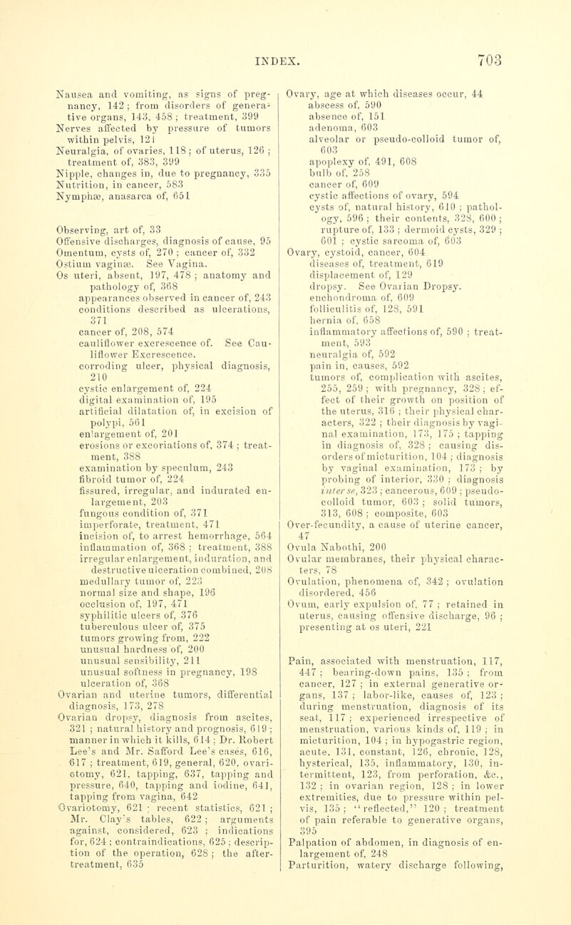 Nausea and vomiting, as signs of preg- nancy, 142 ; from disorders of genera- tive organs, 143, 458 ; treatment, 399 Nerves aiFected by pressure of tumors within pelvis, 12 I Neuralgia, of ovaries, 118 ; of uterus, 126 ; treatment of, 383, 399 Nipple, changes in, due to pregnancy, 335 Nutrition, in cancer, 583 Nymphoe, anasarca of, 651 Observing, art of, 33 Offensive discharges, diagnosis of cause, 95 Omentum, cysts of, 270 ; cancer of, 332 Ostium vaginee. See Vagina. Os uteri, absent, 197, 478 ; anatomy and pathology of, 368 appearances observed in cancer of, 243 conditions described as ulcerations, 371 cancer of, 208, 574 cauliflower excrescence of. See Cau- liflower Excrescence, corroding ulcer, physical diagnosis, 210 cystic enlargement of, 224 digital examination of, 195 artificial dilatation of, in excision of polypi, 561 enlargement of, 201 erosions or excoriations of, 374 ; treat- ment, 388 examination by speculum, 243 fibroid tumor of, 224 fissured, irregular, and indurated en- largement, 203 fungous condition of, 371 imperforate, treatment, 471 incision of, to arrest hemorrhage, 564 inflammation of, 368 : treatment, 388 irregular enlargement, induration, and destructive ulceration combined, 2US medullary tumor of, 223 normal size and shape, 19<3 occlusion of, 197, 471 syphilitic ulcers of, 376 tuberculous ulcer of, 375 tumors growing from, 222 unusual hardness of, 200 unusual sensibility, 211 unusual softness in pregnancy, 198 ulceration of, 368 Ovarian and uterine tumors, differential diagnosis, ] 73, 278 Ovarian dropsy, diagnosis from ascites, 321 ; natural history and prognosis, 619- manner in which it kills, 614; Dr. Robert Lee's and Mr. Safford Lee's cases, 616, 617 ; treatment, 619, general, 620, ovari- otomy, 621, tapping, 637, tapping and pressure, 640, tapping and iodine, 64], tapping from vagina, 642 ■Ovariotomy, 621 ; recent statistics, 621 ; Mr. Clay's tables, 622; arguments against, considered, 623 ; indications for, 624; contraindications, 625 ; descrip- tion of the operation, 628 ; the after- treatment, 635 Ovary, age at which diseases occur, 44 abscess of, 590 absence of, 151 adenoma, 603 alveolar or pseudo-colloid tumor of, 603 apoplexy of, 491, 608 bulb of, 258 cancer of, 609 cystic affections of ovary, 594 cysts of, natural history, 610 ; pathol- ogy, 596 ; their contents, 328, 600 ; rupture of, 133 ; dermoid cysts, 329 ; 601 ; cystic sarcoma of, 603 Ovary, cystoid, cancer, 604 diseases of, treatment, 619 displacement of, 129 dropsy. See Ovarian Dropsy, enchondroma of, 609 folliculitis of, 128, 591 hernia of, 658 inflammatory affections of, 590 ; treat- ment, 593 neuralgia of, 592 pain in, causes, 592 tumors of, complication with ascites, 255, 259; with pregnancy, 328; ef- fect of their growth on position of the uterus, 316 ; their physical char- acters, 322; their diagnosis by vagi- nal examination, 173, 175 ; tapping in diagnosis of, 328 ; causing dis- orders of micturition, 104 ; diagnosis by vaginal examination, 173; by probing of interior, 330 ; diagnosis interse, 323 ; cancerous, 609 ; pseudo- colloid tumor, 603 ; solid tumors, 313, 608 ; composite, 603 Over-fecundity, a cause of uterine cancer, 47 Ovula Naboihi, 200 Ovular membranes, their physical charac- ters, 78 Ovulation, phenomena of, 342; ovulation disordered, 456 Ovum, early expulsion of, 77 ; retained in uterus, causing offensive discharge, 96 ; presenting at os uteri, 221 Pain, associated with menstruation, 117, 447 ; bearing-down pains, 135 ; from cancer, 127 ; in external generative or- gans, 137 ; labor-like, causes of, 123 ; during menstruation, diagnosis of its seat, 117 ; experienced irrespective of menstruation, various kinds of, 119 ; in micturition, 104; in hypogastric region, acute. 131, constant, 126, chronic, 128, hysterical, 135, inflammatory, 130, in- termittent, 123, from perforation, &c., 132 ; in ovarian region, 128 ; in lower extremities, due to pressure within pel- vis, 135; reflected, 120; treatment of pain referable to generative organs, 395 Palpation of abdomen, in diagnosis of en- largement of, 248 Parturition, watery discharge following,