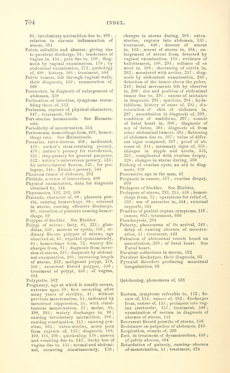 91; involuntary micturition due to, 109 ; relation to chronic inflammation of uterus, 361 Pelvic cellulitis and abscess ; giving rise to purulent discharge, 94; tenderness of vagina in, 154 ; pain due to, 130 ; diag- nosis by vaginal examination, 178 ; by abdominal examination, 272 ; pathology of, 498 ; history, 501 ; treatment, 504 Pelvic tumors, felt through vaginal walls, their diagnosis, 159 ; enumeration of. 160 Percussion, in diagnosis of enlargement of abdomen, 250 Perforation of intestine, symptoms resem- bling those of, 132 Perineum, rupture of, physical characters, 647 ; treatment, 648 Peri-uterine hsematocele. See Hsemato- cele. Periodicity of menstruation, 354 Peritoneum, hemorrhage from, 493 , hemor- rhage into. See Hgematocele. Pessaries, intra-uterine, 469 ; medicated, 416 ; author's stem-retaining pessary, 470 ; author's pessary for retroflexion, 521 ; ring-pessary for general purposes, 522 ; author's anteversion pessary, 523 ; for antero-lateral flexion, 625 ; for pro- lapsus, 544 ; Zwank's pessary, 544 Phantom tumor of abdomen, 262 Phthisis, a cause of leucorrhoea, 409 Physical examination, data for diagnosis obtained by, 144 Physometra, 192, 283, 588 Placenta, character of, 80 ; placenta prse- via, causing hemorrhage, 68 ; retained in uterus, causing offensive discharge, 96 ; retention of placenta causing hemor- rhage, 69 Polypus of bladder. See Bladder. Polypi of uterus; fatty, 81, 221; glan- dular, 558 ; mucous or cystic, 558 ; or- dinary fibrous polypus of uterus, age observed at, 43 ; expelled spontaneously, 81 ; hemorrhage from, 72 ; waterj'- dis- charges from, 91 ; diagnosis from inver- sion of uterus, 217 ; diagnosis by abdomi- nal examination, 286 ; increasing length of uterus, 232; malignant polypi, 219, 556 ; recurrent fibroid polypus, 556 ; treatment of polypi, 558 ; of vagina, 681 Polyptrite, 562 Pregnancy, age at which it usually occurs, extreme ages, 39 ; first occurring after many years of sterility, 41 ; without previous menstruation, 51 ; indicated by menstrual suppression, 55 ; with simul- taneous menstruation, 57 ; molar, 85, 190, 295 ; watery discharges in, 90 ; causing involuntary micturition, 108 ; causing constipation, 113 ; causing pru- ritus, 665 ; extra-uterine, acute pain from rupture of, 133 ; diagnosis, 168, 169, 185, 296 ; quickening, 138 ; nausea and vomiting due to, 142 ; dusky hue of vagina due to, 155 ; normal and abdomi- nal, occurring simultaneously, 170 ; changes in uterus during, 360; extra- uterine, rupture into abdomen, 133 ; treatment, 646 ; descent of uterus in, 183 ; ascent of uterus in, 184 ; en- largement of uterus from, detected by vaginal examination. 185 ; evidence of ballottement, 188, 291 ; softness of os uteri in, 198 ; shortening of cervix in, 202 ; associated with ascites, 257 ; diag- nosis by abdominal examination, 288 ; detection of the tumor above the pubes, 249 ; foetal movements felt by observer in, 290 ; size and position of abdominal tumor due to, 291 ; causes of mistakes in diagnosis, 293 ; spurious, 294 ; hyda- tidiform, history of cases of, 295 ; dis- coloration of skin of abdomen in, 297 ; auscultation in diagnosis of, 299 ; condition of umbilicus, 297 ; sounds of foetal heart in, 300 ; diagnosis of sex of foetus, 301 ; diagnosis of, from other abdominal tumors, 305 ; flattening of abdomen due to, 307 ; value of differ- ent signs compared, 307 ; proof of ab- sence of, 311; mammary signs of, 333 ; changes in nipple and areola, 335, 337 ; complicated with ovarian dropsy, 328 ; changes in uterus during, 360 Probing of ovarian cysts, an aid to diag- nosis, 330 Procreative age in the man, 41 Prognosis in cancer, 577 ; ovarian dropsy, 609 Prolapsus of bladder. See Bladder, Prolapsus of uterus, 213, 215, 530 ; hemor- rhage from, 75 ; operations for relief of, 536 ; use of pessaries in, 544 ; external supports, 544 Pruritus of genital organs, symptoms, 116 ; causes, 663 ; treatment, 666 Pseudocyesis, 294 Puberty, phenomena of its arrival, 349 ; delay of, causing absence of menstru- ation, 61 ; treatment, 424 Pulsation of abdominal vessels heard on auscultation, 299 ; of foetal heart. See Foetal heart. Purulent collections in uterus, 192 Purulent discharges, their diagnosis, 93 Pyrexial disorders producing menstrual irregularities, 66 Quickening, phenomena of, 138 Rectum, symptoms referable to, 112 ; fis- sure of, 114 ; cancer of, 162 ; discharges from', causes of, 115 ; prolapsus into vag- ina (rectocele), 157; treatment, 546; examination of rectum in diagnosis of absence of uterus, 151 Recurrent fibroid growths of uterus, 566 Resistance on palpation of abdomen, 248 Respiration, sounds of, 299 Rest, in treatment of dysmenorrhoea, 458 ; of pelvic abscess, 504 Retardation of puberty, causing- absence of menstruation, 51 ; treatment, 424