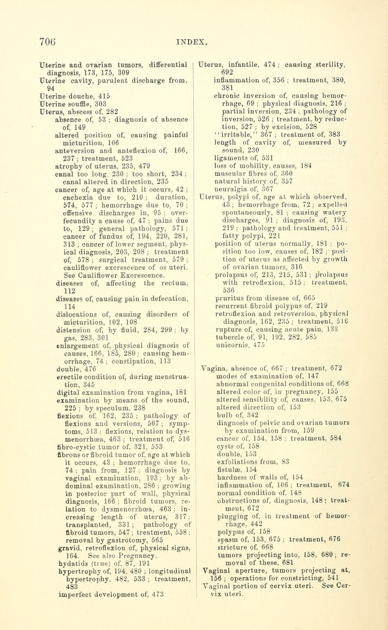 Uterine and ovarian tumors, dififerential diagnosis, 173, 175, 309 Uterine cavity, purulent discharge from, 94 Uterine douche, 415 Uterine souffle, 303 Uterus, abscess of, 282 absence of, 53 ; diagnosis of absence of, 149 altered position of, causing painful micturition, 106 anteversion and anteflexion of, 166, 237 ; treatment, 523 atrophy of uterus, 236, 479 canal too long, 230 ; too short, 234 ; canal altered in direction, 235 cancer of, age at which it occurs, 42 ; cachexia due to, 210 ; duration, 674, 577 ; hemorrhage due to, 70 ; offensive discharges in, 95 ; over- fecundity a cause of, 47 ; pains due to, 129; general pathology, 571 ; cancer of fundus of, 194, 220, 281, 313 ; cancer of lower segment, phys- ical diagnosis, 203, 208 ; treatment of, 678 ; surgical treatment, 579 ; cauliflower excrescence of os uteri. See Cauliflower Excrescence. diseases of, affecting the rectum, 112 diseases of, causing pain in defecation, 114 dislocations of, causing disorders of micturition, 102, 108 distension of, by fluid, 284, 299 ; by gas, 283, 301 enlargement of, physical diagnosis of causes, 166, 185, 280; causing hem- orrhage, 74; constipation, 113 double, 476 erectile condition of, during menstrua- tion, 345 digital examination from vagina, 181 examination by means of the sound, 225 ; by speculum, 238 flexions of, 162, 235 ; pathology of flexions and versions, 507; symp- toms, 513 ; flexions, relation to dys- menorrhcea, 463 ; treatment of, 516 fibro-cystic tumor of, 321, 553 fibrous or fibroid tumor of, age at which it occurs, 43 ; hemorrhage due to, 74 ; pain from, 127 : diagnosis by vaginal examination, 193; by ab- dominal examination, 286 ; growing in posterior part of wall, physical diagnosis, 166 ; fibroid tumors, re- lation to dysmenorrhcea, 463 ,■ in- creasing length of uterus, 317; transplanted, 331 ; pathology of fibroid tumors, 547 ; treatment, 558 ; removal by gastrotomy, 565 gravid, retroflexion of, physical signs, 164. See also Pregnancy. hydatids (true) of, 87, 191 hypertrophy of, 194. 480 ; longitudinal hypertrophy, 482, 533 ; treatment, 483 imperfect development of, 473 Uterus, infantile, 474 ; causing sterility, 692 inflammation of, 356 ; treatment, 380, 381 chronic inversion of, causing hemor- rhage, 69 ; physical diagnosis, 216 ; partial inversion, 234 ; pathology of inversion, 526 ; treatment, by reduc- tion, 527 ; by excision, 528 irritable, 367 ; treatment of, 383 length of cavity of, measured by sound, 230 ligaments of, 531 loss of mobility, causes, 184 muscular fibres of, 360 natural history of, 357 neuralgia of, .367 Uterus, polypi of, age at which observed, 43; hemorrhage from, 72; expelled spontaneously, 81 ; causing watery discharges, 91 ; diagnosis of, 193, 219 ; pathology and treatment, 551 ; fatty polypi, 221 position of uterus normally, 181 ; po- sition too low, causes of, 182 ; posi- tion of uterus as affected by growth of ovarian tumors, 316 prolapsus of, 213, 215, 531; prolapsus with retroflexion, 515; treatment, 536 pruritus from disease of, 665 recurrent fibroid polypus of, 219 retroflexion and retroversion, physical diagnosis, 162, 235 ; treatment, 516 rupture of, causing acute pain. 138 tubercle of, 91, 192, 282, 585 unicornis, 475 Vagina, absence of, 667 ; treatment, 672 modes of examination of, 147 abnormal congenital conditions of, 668 altered color of, in pregnancy, 155 altered sensibility of, causes, 153, 675 altered direction of, 153 bulb of, 342 diagnosis of pelvic and ovarian tumors by examination from, 159 cancer of, 154, 158 ; treatment, 584 cysts of, 158 double, 153 exfoliations from, 83 fistulse, 154 hardness of walls of, 154 inflammation of, 106 ; treatment, 674 normal condition of, 148 obstructions of, diagnosis, 148 ; treat- ment, 672 plugging of, in treatment of hemor- rhage, 442 polypus of, 168 spasm of, 163, 675 ; treatment, 676 stricture of, 668 tumors projecting into, 168, 680 ; re- moval of these, 681 Vaginal aperture, tumors projecting at, 166 ; operations for constricting, 541 Vaginal portion of cervix uteri. See Cer- vix uteri.
