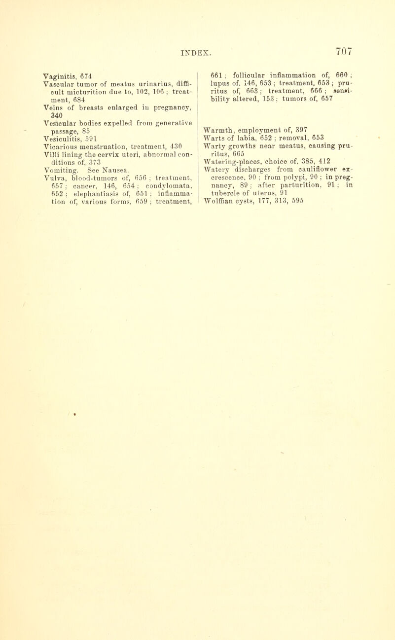 Vaginitis, 674 Vascular tumor of meatus urinarius, diffi- cult micturition due to, 102, 106 ; treat- ment, 684 Veins of breasts enlarged in pregnancy, 340 Vesicular bodies expelled from generative passage, 85 Vesiculitis, 591 Vicarious menstruation, treatment, 430 Villi lining the cervix uteri, abnormal con- ditions of, 373 Vomiting. See Nausea. Vulva, blood-tumors of, 656 ; treatment, 657; cancer, 146, 654 ; condylomata, 652 ; elephantiasis of, 651 ; inflamma- tion of, various forms, 659 ; treatment. 661 ; follicular inflammation of, 660 ; lupus of, 146, 653 ; treatment, 653 ; pru- ritus of, 663; treatment, 666 ; sensi- bility altered, 153 ; tumors of, 657 Warmth, employment of, 397 Warts of labia, 652 ; removal, 653 Warty growths near meatus, causing pru- ritus, 665 Watering-places, choice of, 385, 412 Watery discharges from cauliflower ex- crescence, 90 ; from polypi, 90 ; in preg- nancy, 89 ; after parturition, 91 ; in tubercle of uterus, 91 Wolffian cysts, 177, 313, 595