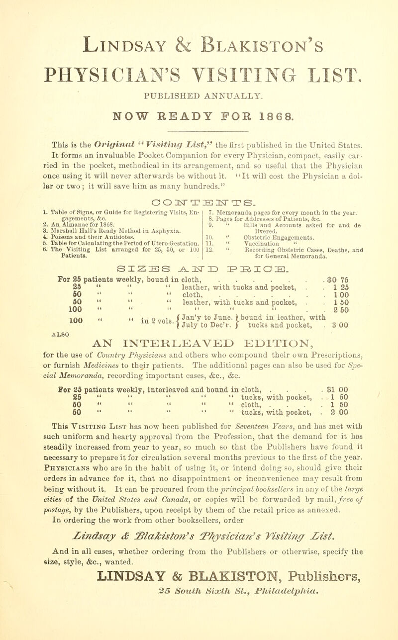 Lindsay & Blakiston's PHYSICIAN'S VISITING LIST. PUBLISHED ANNUALLY. NOW READY FOR 1868. This is the Origifial Visiting List,' the first published in the United States, It forms an invaluable Pocket Companion for every Physician, compact, easily car • ried in the pocket, methodical in its arrangement, and so useful that the Physician once using it will never afterwai'ds be without it. It will cost the Physician a dol- lar or two ; it will save him as many hundreds. OOHiTTIBI^srTS. 1. Table of Signs, or Guide for Registering Visits, En- gagements, &,c. 2. An Almanac for 1868. 3. Marshall Hall's Ready Method in Asphyxia. 4. Poisons and their Antidotes. 5. Table for Calculating the Period of Utero-Gestation. 6. The Visiting List arranged for 25, 50, or 100 Patients. 7. Memoranda pages for every mouth in the year. 8. Pages for Addresses of Patients, &c. 9.  Bills and Accounts asked for and de livered. 10.  Obstetric Engagements. 11.  Vaccination  12.  Recording Obstetric Cases, Deaths, and for General Memoranda. SIZES Jt^l:^TD I^IilOlE]. For 25 patients weekly, bound in cloth, 25 60 60 100 100 leather, with tucks and pocket, cloth, leather, with tucks and pocket. • Ova1= / J^^'y to June, (bound in leather, with m <, vois. -| j^jy ^Q ■Qqq'v. ] tucks and pocket. $0 75 1 25 100 160 2 50 3 00 AN INTERLEAVED EDITION, for the use of Country Physicians and others who compound their own Prescriptions, or furnish Medicines to their patients. The additional pages can also be used for Spe- cial Memoranda, recording important cases, &c., &c. For 25 patients weekly, interleaved and bound in cloth, . . . $1 00 25      tucks, with pocket, 1 60 60      cloth, . . 1 60 50      tucks, with pocket, . 2 00 This Visiting List has now been published for Seventeen Years, and has met with such uniform and hearty approval from the Profession, that the demand for it has steadily increased from year to year, so much so that the Publishers have found it necessary to prepare it for circulation several months previous to the first of the year. Physicians who are in the habit of using it, or intend doing so, should give theii orders in advance for it, that no disappointment or inconvenience may result from being without it. It can be procured from the principal booksellers in any of the large cities of the United States and Catiada, or copies will be forwarded by mail,/?'ee of postage, by the Publishers, upon receipt by them of the retail price as annexed. In ordering the work from other booksellers, order Ijindsay & blakiston's ^hysicia?i's yisiti?ig Z^isi. And in all cases, whether ordering from the Publishers or otherwise, specify the size, style, &c., wanted. LINDSAY & BLAKISTOW, Publl 25 Sotith Sixth St., ^Jnladelphia.