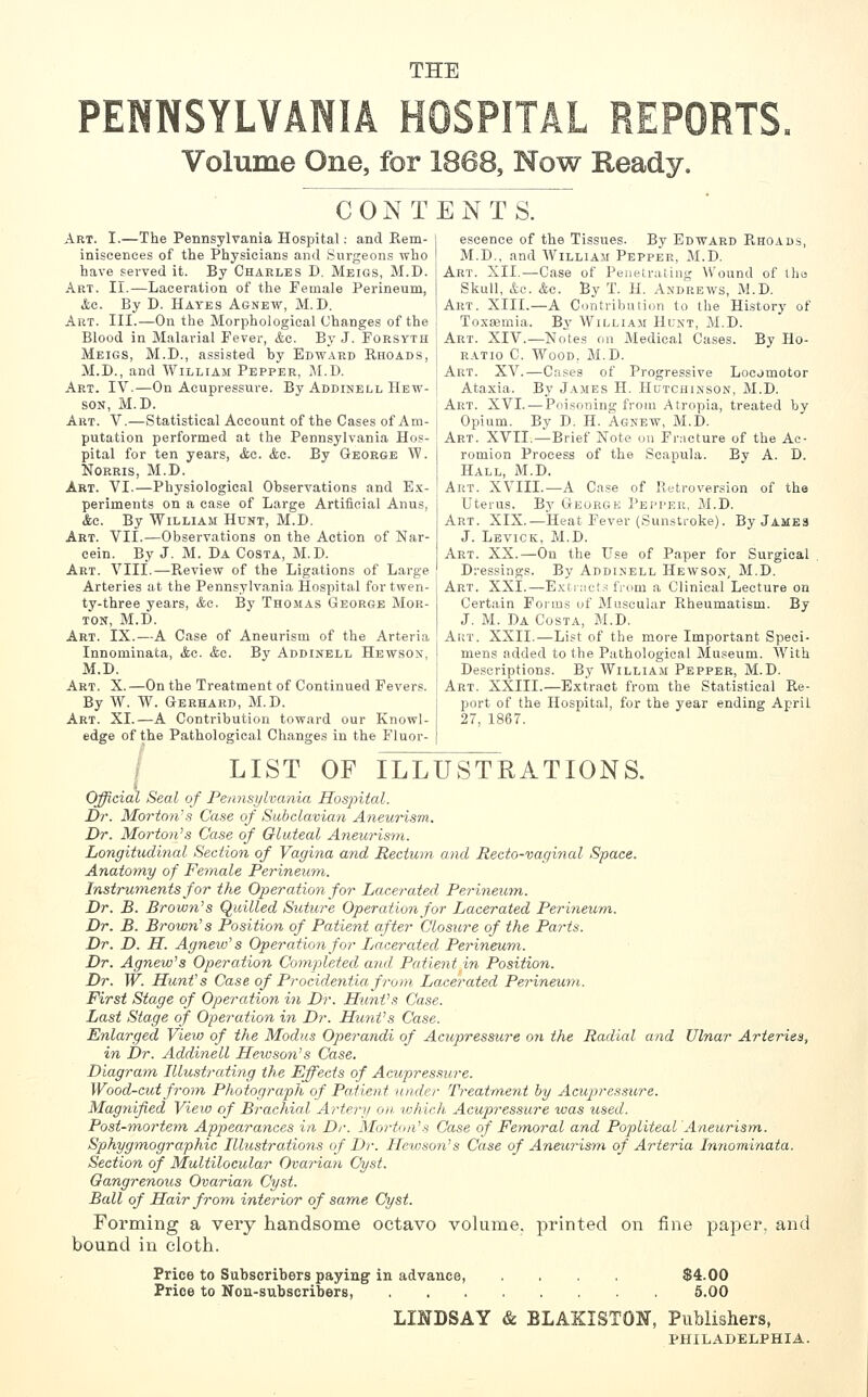 THE Volume One, for 1868, Now Ready. CONTENTS. Art. I.—The Pennsylvania Hospital: and Rem- iniscences of the Physicians and Surgeons who have served it. By Charles D. Meigs, M.D. Art. II.—Laceration of the Female Perineum, ^c. By D. Hayes Agnew, M.D. Art. III.—On the Morphological Changes of the Blood in Malarial Fever, &c. By J. Forsyth Meigs, M.D., assisted by Edward Rhoads, M.D., and William Pepper, M.D. Art. IV.—On Acupressure. By Addinell Hew- SON, M.D. Art. V.—Statistical Account of the Cases of Am- putation performed at the Pennsylvania Hos- pital for ten years, Ac. &c. By George W. NoRRis, M.D. Art. VI.—Physiological Observations and E.x- periments on a case of Large Artificial Anus, (fee. By William Hunt, M.D. Art. VII.—Observations on the Action of Nar- eein. _By J. M. Da Costa, M.D. Art. VIII.—Review of the Ligations of Large Arteries at the Pennsylvania Hospital for twen- ty-three years, <&e. By Thomas George Mor- ton, M.D. Art. IX.—A Case of Aneurism of the Arteria Innominata, Ac. &o. By Addinell Hewson, M.D. Art. X.—On the Treatment of Continued Fevers. By W. W. Gerhard, M.D. Art. XI.—A Contribution toward our Knowl- edge of the Pathological Changes in the Fluor- escence of the Tissues. By Edward PtHOADS, M.D,, and William Pepper, M.D. Art. XII.—Case of Penetrating Wound of tho Skull, &o. &o. By T. H. Andrews, M.D. Art. XIII.—A Contribution to the History of Toxa3mia. By Willia.m Hunt, M.D. Art. XIV.—Notes on Medical Cases. By Ho- ratio C. Wood, M.D. Art. XV.—Cases of Progressive Locomotor Ataxia. By James H. Hcjtchinson, M.D. Art. XVI. — Poisoning from Atropia, treated by Opium. By D. H. Agnew, M.D. Art. XVII.—Brief Note on Frncture of the Ac- romion Process of the Scapula. By A. D. Hall, M.D. Art. XVIII.—A Case of Retroversion of the Uterus. B.y George Pepper, M.D. Art. XIX.—Heat Fever (Sunstroke). By James J. Levick, M.D. Art. XX.—On the Use of Paper for Surgical Dressings. By Addimell Hewson, M.D. Art. XXI.—Exti;ict.s from a Clinical Lecture on Certain Foims of Muscular Rheumatism. By J. M. Da Costa, M.D. Art. XXII.—List of the more Important Speci- mens added to the Pathological Museum. With Descriptions. By William Pepper, M.D. Art. XXIII.—Extract from the Statistical Re- port of the Hospital, for the year ending April 27, 1867. i LIST OF ILLUSTRATIONS. Official Seal of Pennsylvania Hospital. Dr. Morto?i's Case of Subclavian Aneurism. Dr. Morton's Case of Gluteal A^ieurism. hongitudinal Section of Vagina and Rectum and Recto-vaginal Space. Anatomy of Female Perineu'tn. Instruments for the Operation for Loxerated Perinewtn. Dr. B. Brown's Quilled Suture Operation for Lacerated Perineum,. Dr. B. Brown's Position of Patient after Closure of the Paris. Dr. D. H. Agnew's Operation for Lacerated Perineum. Dr. Agnew's Operation Comjuleted and Patient in Position. Dr. W. Hunt's Case of Procidentia from Lacerated Perineum. First Stage of Operation in Dr. Hunt's Case. Last Stage of Operation in Dr. Hunt's Case. Enlarged Vieio of the Modus Operandi of Acupressure on the Radial and Ulnar Arteries, in Dr. Addinell Hewson's Case. Diagram Illustrating the Effects of Acupressure. Wood-cut from Photograph of Patient under Treatment by Aciip>res.sure. Magnified View of Brachial Artery on which Acupressure was used. Post-tnortem Appearances in Dr. Morton's Case of Femoral and Popliteal Aneuinstn. Sphygmographic Illustrations of Dr. Heioso?i's Case of Aneurism of Arteria Innominata. Section of Multilocular Ovarian Cyst. Gangrenous Ovarian Cyst. Ball of Hair from interior of same Cyst. Forming a very handsome octavo volume, printed on fine paper, and bound in cloth. Price to Subscribers paying in advance, Price to Non-subscribers, $4.00 6.00 LmDSAY & BLAKISTON, Publishers, PHILADELPHIA.