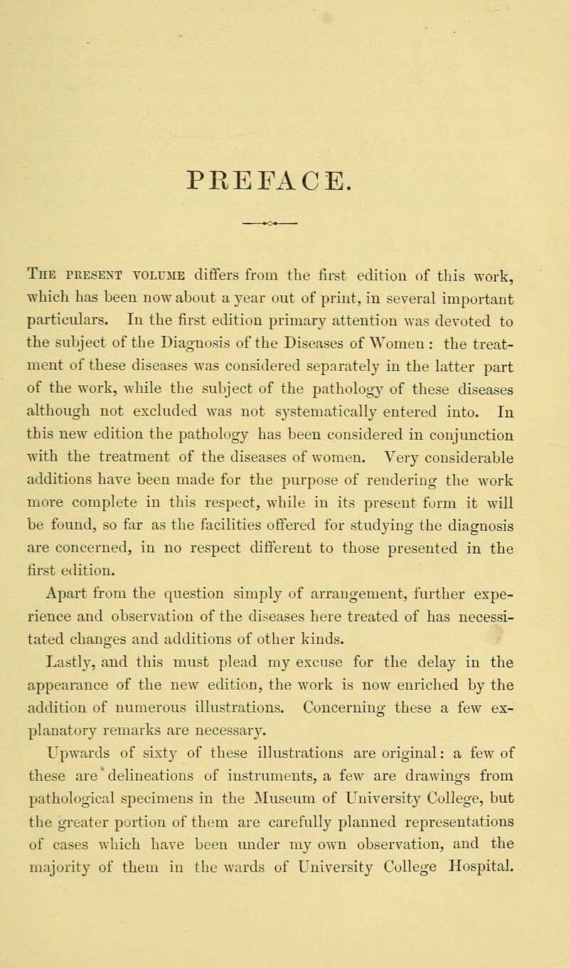 PREFACE. The present volume differs from the first edition of this work, which has been now about a year out of print, in several important particulars. In the first edition primary attention was devoted to the subject of the Diagnosis of the Diseases of Women : the treat- ment of these diseases was considered separately in the latter part of the work, while the subject of the pathology of these diseases although not excluded was not systematically entered into. In this new edition the pathology has been considered in conjunction with the treatment of the diseases of women. Very considerable additions have been made for the purpose of rendering the work more complete in this respect, while in its present form it will be found, so far as the facilities offered for studying the diagnosis are concerned, in no respect different to those presented in the first edition. Apart from the question simply of arrangement, further expe- rience and observation of the diseases here treated of has necessi- tated changes and additions of other kinds. Lastly, and this must plead my excuse for the delay in the appearance of the new edition, the work is now enriched by the addition of numerous illustrations. Concerning these a few ex- planatory remarks are necessary. Upwards of sixty of these illustrations are original: a few of these are' delineations of instruments, a few are drawings from pathological specimens in the Museum of University College, but the greater portion of them are carefully planned representations of cases which have been under my own observation, and the majority of them in the wards of University College Hospital.