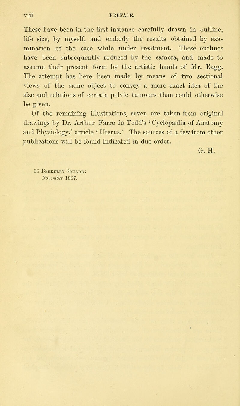 Vlll PKEFACE. These have been in the first instance carefully drawn in outline, life size, by myself, and embody the results obtained by exa- mination of the case while under treatment. These outlines have been subsequently reduced by the camera, and made to assume their present form by the artistic hands of Mr. Bagg. The attempt has here been made by means of two sectional views of the same object to convey a more exact idea of the size and relations of certain pelvic tumours than could otherwise be given. Of the remaining illustrations, seven are taken from original drawings by Dr. Arthur Farre in Todd's ' Cyclopaedia of Anatomy and Physiology,' article ' Uterus.' The sources of a few from other publications will be found indicated in due order. Gr. H. 36 Berkeley Square : November 1867.