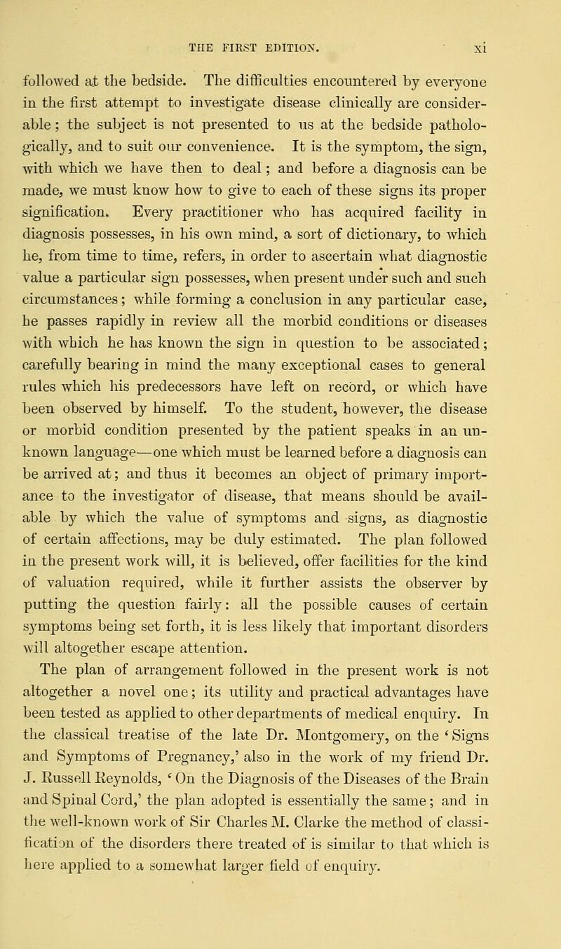 followed at the bedside. The difficulties encountered by everyone in the first attempt to investigate disease clinically are consider- able ; the subject is not presented to us at the bedside patholo- gically, and to suit our convenience. It is the symptom, the sign, with which we have then to deal; and before a diagnosis can be made, we must know how to give to each of these signs its proper signification. Every practitioner who has acquired facility in diagnosis possesses, in his own mind, a sort of dictionary, to which he, from time to time, refers, in order to ascertain what diagnostic value a particular sign possesses, when present under such and such circumstances ; while forming a conclusion in any particular case, he passes rapidly in review all the morbid conditions or diseases with which he has known the sign in question to be associated; carefully bearing in mind the many exceptional cases to general rules which his predecessors have left on record, or which have been observed by himself. To the student, however, the disease or morbid condition presented by the patient speaks in an un- known language'—one which must be learned before a diagnosis can be arrived at; and thus it becomes an object of primary import- ance to the investigator of disease, that means should be avail- able by which the value of symptoms and signs, as diagnostic of certain affections, may be duly estimated. The plan followed in the present work will, it is believed, offer facilities for the kind of valuation required, while it further assists the observer by putting the question fairly: all the possible causes of certain symptoms being set forth, it is less likely that important disorders will altogether escape attention. The plan of arrangement followed in the present work is not altogether a novel one; its utility and practical advantages have been tested as applied to other departments of medical enquiry. In the classical treatise of the late Dr. Montgomery, on the ' Signs and Symptoms of Pregnancy,' also in the work of my friend Dr. J. Eussell Eeynolds, ' On the Diagnosis of the Diseases of the Brain and Spinal Cord,' the plan adopted is essentially the same; and in the well-known work of Sir Charles M. Clarke the method of classi- fication of the disorders there treated of is similar to that which is here applied to a somewhat larger field of enquiry.