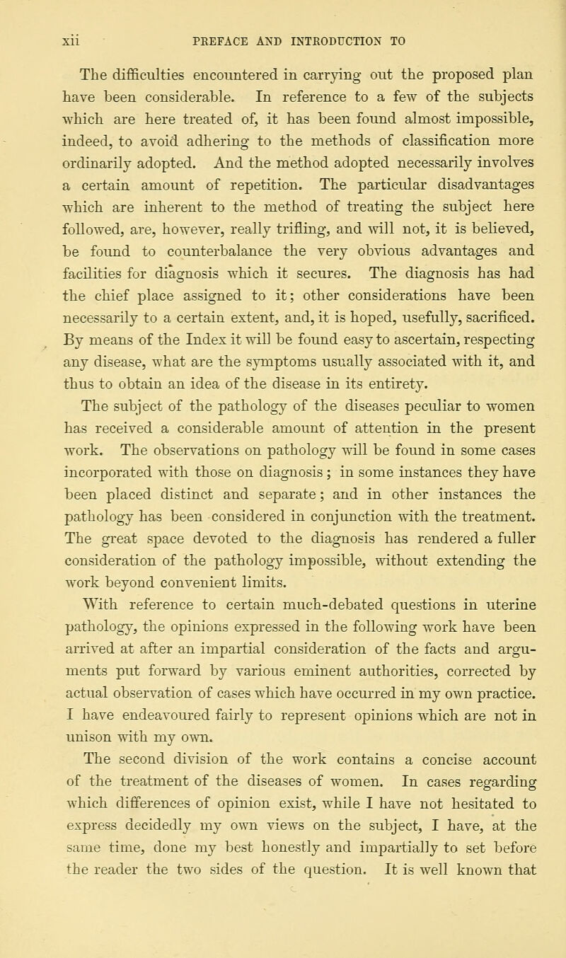 The difficulties encountered in carrying out the proposed plan have been considerable. In reference to a few of the subjects which are here treated of, it has been found almost impossible, indeed, to avoid adhering to the methods of classification more ordinarily adopted. And the method adopted necessarily involves a certain amount of repetition. The particular disadvantages which are inherent to the method of treating the subject here followed, are, however, really trifling, and will not, it is believed, be found to counterbalance the very obvious advantages and facilities for diagnosis which it secures. The diagnosis has had the chief place assigned to it; other considerations have been necessarily to a certain extent, and, it is hoped, usefully, sacrificed. By means of the Index it will be found easy to ascertain, respecting any disease, what are the symptoms usually associated with it, and thus to obtain an idea of the disease in its entirety. The subject of the pathology of the diseases peculiar to women has received a considerable amount of attention in the present work. The observations on pathology will be found in some cases incorporated with those on diagnosis ; in some instances they have been placed distinct and separate; and in other instances the pathology has been considered in conjunction with the treatment. The great space devoted to the diagnosis has rendered a fuller consideration of the pathology impossible, without extending the work beyond convenient limits. With reference to certain much-debated questions in uterine pathology, the opinions expressed in the following work have been arrived at after an impartial consideration of the facts and argu- ments put forward by various eminent authorities, corrected by actual observation of cases which have occurred in my own practice. I have endeavoured fairly to represent opinions which are not in unison with my own. The second division of the work contains a concise account of the treatment of the diseases of women. In cases regarding which differences of opinion exist, while I have not hesitated to express decidedly my own views on the subject, I have, at the same time, done my best honestly and impartially to set before the reader the two sides of the question. It is well known that