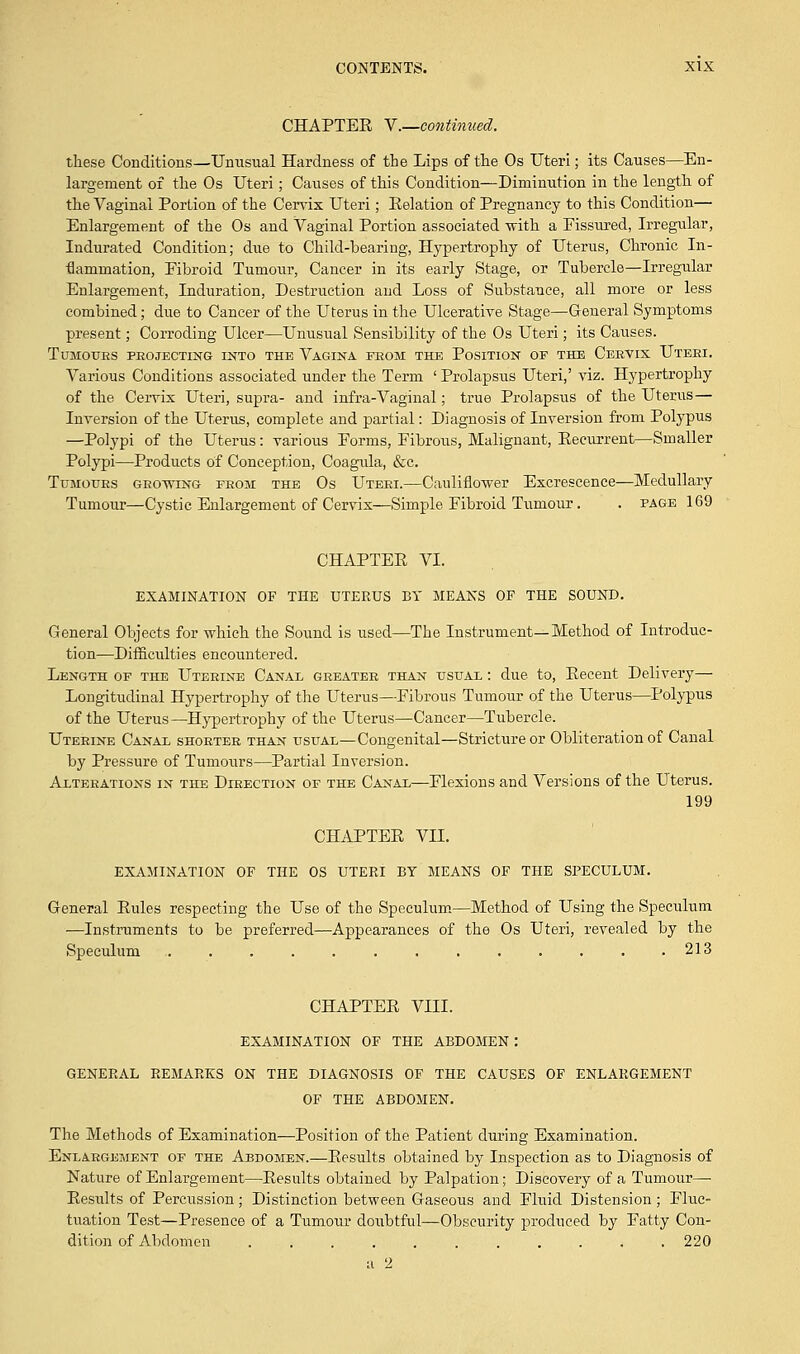 CHAPTEE V.—continued. these Conditions—Unusual Hardness of the Lips of the Os Uteri; its Causes—En- largement of the Os Uteri; Causes of this Condition—Diminution in the length of the Vaginal Porlion of the Cervix Uteri; Eolation of Pregnancy to this Condition— Enlargement of the Os and Vaginal Portion associated with a Fissured, Irregular, Indurated Condition; due to Child-bearing, Hypertrophy of Uterus, Chronic In- flammation, Eibroid Tumour, Cancer in its early Stage, or Tubercle—Irregular Enlargement, Induration, Destruction and Loss of Substance, all more or less combined; due to Cancer of the Uterus in the Ulcerative Stage—General Symptoms present; Corroding Ulcer—Unusual Sensibility of the Os Uteri; its Causes. Tumours projecting into the Vagina from the Position of the Cervix Uteri. Various Conditions associated under the Term ' Prolapsus Uteri,' viz. Hypertrophy of the Cervix Uteri, supra- and infra-Vaginal; true Prolapsus of the Uterus— Inversion of the Uterus, complete and partial: Diagnosis of Inversion from Polypus —Polypi of the Uterus: various Forms, Fibrous, Malignant, Eecurrent—Smaller Polypi—Products of Conception, Coagula, &c. Tumours growing from the Os Uteri.—Cauliflower Excrescence—Medullary Tumour—Cystic Enlargement of Cervix—Simple Fibroid Tumour. . page 169 CHAPTEE VI. EXAMINATION OF THE UTERUS BY MEANS OF THE SOUND. General Objects for which the Sound is used—The Instrument—Method of Introduc- tion—Difficulties encountered. Length of the Uterine Canal greater than usual : due to, Eecent Delivery— Longitudinal Hypertrophy of the Uterus—Fibrous Tumour of the Uterus—Polypus of the Uterus—Hypertrophy of the Uterus—Cancer—Tubercle. Uterine Canal shorter than usual—Congenital—Stricture or Obliteration of Canal by Pressure of Tumours—Partial Inversion. Alterations in the Direction of the Canal—Flexions and Versions of the Uterus. 199 CHAPTEE VII. EXAMINATION OF THE OS UTERI BY MEANS OF THE SPECULUM. General Eules respecting the Use of the Speculum—Method of Using the Speculum ■—Instruments to be preferred—Appearances of the Os Uteri, revealed by the Speculum .............. 213 CHAPTEE VIII. EXAMINATION OF THE ABDOMEN: GENERAL REMARKS ON THE DIAGNOSIS OF THE CAUSES OF ENLARGEMENT OF THE ABDOMEN. The Methods of Examination—Position of the Patient during Examination. Enlargement of the Abdomen.—Eesults obtained by Inspection as to Diagnosis of Nature of Enlargement—Eesults obtained by Palpation; Discovery of a Tumour— Eesults of Percussion; Distinction between Gaseous and Fluid Distension ; Fluc- tuation Test—Presence of a Tumour doubtful—Obscurity produced by Fatty Con- dition of Abdomen 220 u 2