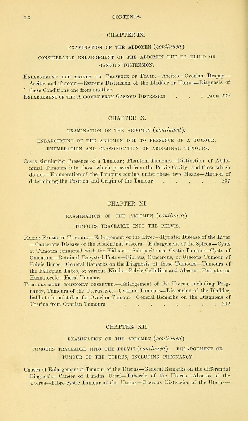 CHAPTEE IX. EXAMINATION OF THE ABDOMEN {continued). CONSIDERABLE ENLARGEMENT OF THE ABDOMEN DUE TO FLUID OR GASEOUS DISTENSION. Enlabgement due mainly to Pbesence of Eluid.—Ascites—Ovarian Dropsy— Ascites and Tumour—Extreme Distension of the Bladder or Uterus—Diagnosis of * these Conditions one from another. Enlargement of the Abdomen feom Gaseous Distension . . . page 229 CHAPTER X. EXAMINATION OF THE ABDOMEN {continued). ENLARGEMENT OF THE ABDOMEN DUE TO PRESENCE OF A TUMOUR. ENUMERATION AND CLASSIFICATION OF ABDOMINAL TUMOURS. Cases simulating Presence of a Tumour; Phantom Tumours—Distinction of Abdo- minal Tumours into those which proceed from the Pelvic Cavity, and those which do not—Enumeration of the Tumours coming under these two Heads—Method of determining the Position and Origin of the Tumour 237 CHAPTER XL EXAMINATION OF THE ABDOMEN {continued). TUMOURS TRACEABLE INTO THE PELVIS. Raeee Eoems of Tumotje.—Enlargement of the Liver—Hydatid Disease of the Liver —Cancerous Disease of the Abdominal Viscera—Enlargement of the Spleen—Cysts or Tumours connected with the Kidneys—Sub-peritoneal Cystic Tumour—Cysts of Omentum—Retained Encysted Foetus—Fibrous, Cancerous, or Osseous Tumour of Pelvic Bones—General Remarks on the Diagnosis of these Tumours—Tumours of the Fallopian Tubes, of various Kinds—Pelvic Cellulitis and Abcess—Peri-uterine Hsematocele—Fsecal Tumour. Tumoues moee commonly obseeved.—Enlargement of the Uterus, including Preg- nancy, Tumours of the Uterus, &c.—Ovarian Tumours—Distension of the Bladder, liable to be mistaken for Ovarian Tumour—General Remarks on the Diagnosis of Uterine from Ovarian Tumours 242 CHAPTER XII. EXAMINATION OF THE ABDOMEN {continued). TUMOURS TRACEABLE INTO THE PELVIS {continued). ENLARGEMENT OR TUMOUR OF THE UTERUS, INCLUDING PREGNANCY. Causes of Enlargement or Tumour of the Uterus—General Remarks on the differential Diagnosis—Cancer of Fundus Uteri—Tubercle of the Uterus—Abscess of the Uterus—Fibro-cystie Tumour of the Uterus—Gaseous Distension of the Uterus—