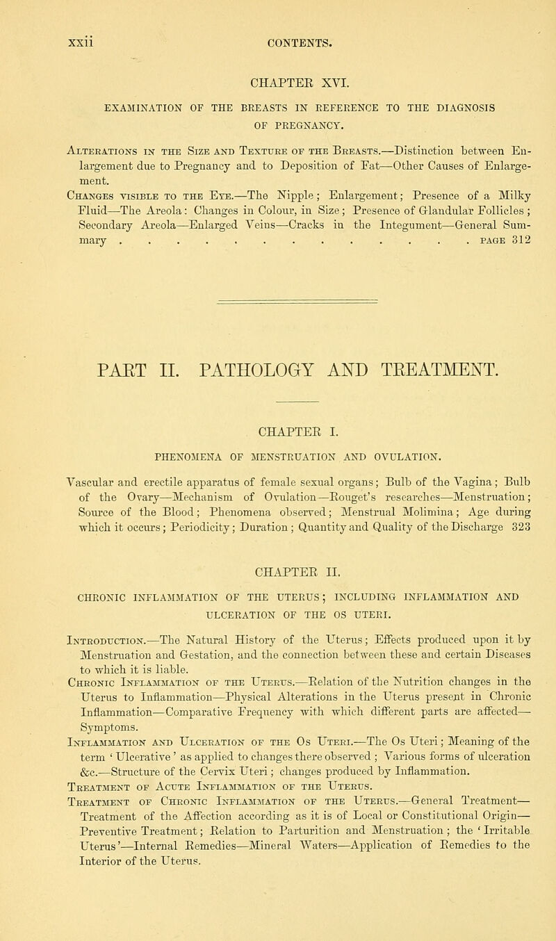 CHAPTER XVI. EXAMINATION OF THE BREASTS IN REFERENCE TO THE DIAGNOSIS OF PREGNANCY. Alterations in the Size and Texture of the Breasts.—Distinction between En- largement due to Pregnancy and to Deposition of Eat—Other Causes of Enlarge- ment. Changes visible to the Eye.—The Nipple; Enlargement; Presence of a Milky Fluid—The Areola: Changes in Colour, in Size; Presence of Glandular Follicles ; Secondary Areola—Enlarged Veins—Cracks in the Integument—General Sum- mary .... page 312 PAET II. PATHOLOGY AND TEEATMENT. CHAPTER I. PHENOMENA OF MENSTRUATION AND OVULATION. Vascular and erectile apparatus of female sexual organs; Bulb of the Vagina; Bulb of the Ovary—Mechanism of Ovulation—Rouget's researches—Menstruation; Source of the Blood; Phenomena observed; Menstrual Molimina; Age during which it occurs; Periodicity; Duration ; Quantity and Quality of the Discharge 323 CHAPTER II. CHRONIC INFLAMMATION OF THE UTERUS; INCLUDING INFLAMMATION AND ULCERATION OF THE OS UTERI. Introduction.—The Natural History of the Uterus; Effects produced upon it by Menstruation and Gestation, and the connection between these and certain Diseases to which it is liable. Chronic Inflammation of the Uterus.—Relation of the Nutrition changes in the Uterus to Inflammation—Physical Alterations in the Uterus present in Chronic Inflammation—Comparative Frequency with which different parts are affected- Symptoms. Inflammation and Ulceration of the Os Uteri.—The Os Uteri; Meaning of the term ' Ulcerative' as applied to changes there observed ; Various forms of ulceration &c.—Structure of the Cervix Uteri; changes produced by Inflammation. Treatment of Acute Inflammation of the Uterus. Treatment of Chronic Inflammation of the Uterus.—General Treatment— Treatment of the Affection according as it is of Local or Constitutional Origin— Preventive Treatment; Relation to Parturition and Menstruation ; the ' Irritable Uterus'—Internal Remedies—Mineral Waters—Application of Remedies to the Interior of the Uterus.