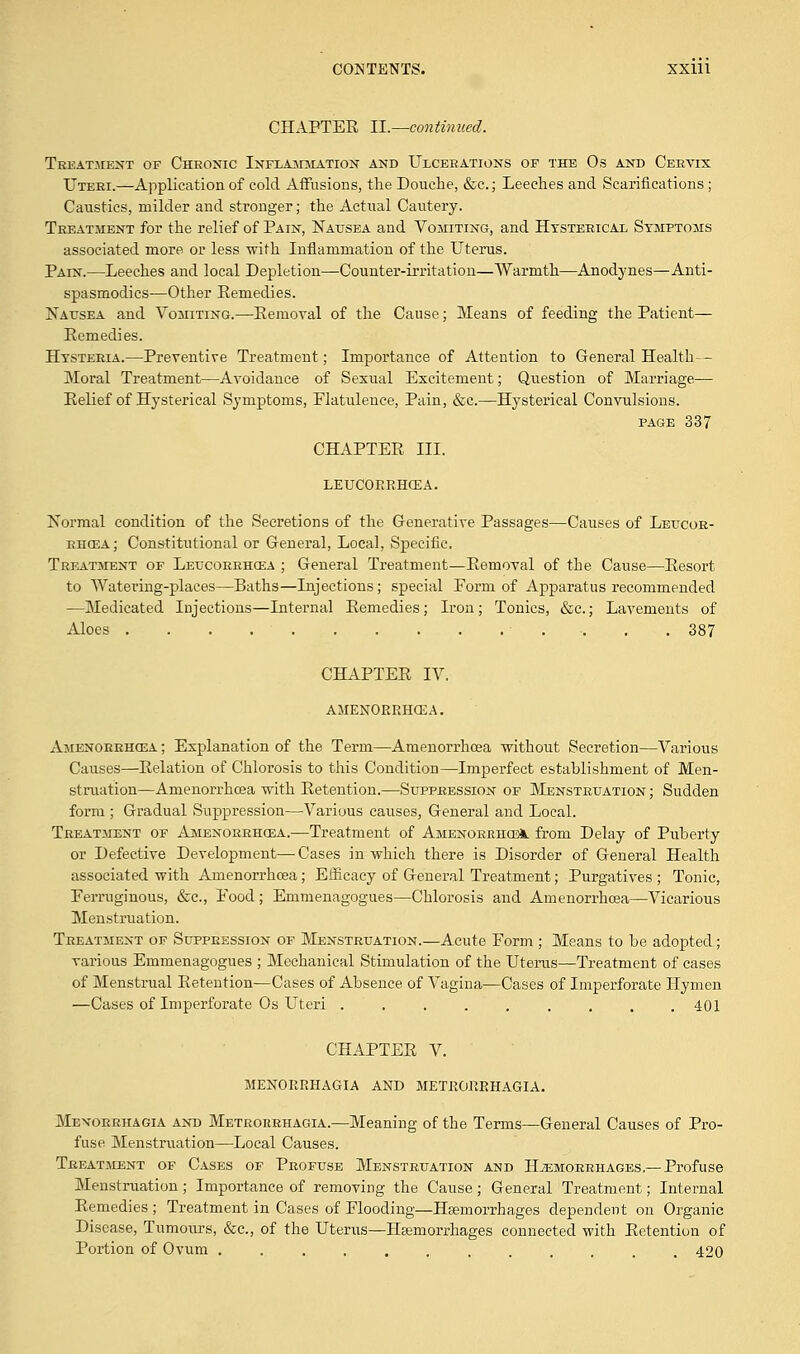 CHAPTER II.—continued. Treatment of Chronic Inflammation and Ulcerations of the Os and Cervix Uteri.—Application of cold Affusions, the Douche, &c; Leeches and Scarifications; Caustics, milder and stronger; the Actual Cautery. Treatment for the relief of Pain, Nausea and Vomiting, and Hysterical Symptoms associated more or less with Inflammation of the Uterus. Pain.—Leeches and local Depletion—Counter-irritation—Warmth—Anodynes—Anti- spasmodics—Other Remedies. Nausea and Vomiting.—Removal of the Cause; Means of feeding the Patient— Remedies. Hysteria.—Preventive Treatment; Importance of Attention to General Health— Moral Treatment—Avoidance of Sexual Excitement; Question of Marriage— Relief of Hysterical Symptoms, Flatulence, Pain, &c.—Hysterical Convulsions. page 337 CHAPTER III. LEUCORRHCEA. Normal condition of the Secretions of the Generative Passages—Causes of Leucor- rhcea ; Constitutional or General, Local, Specific. Treatment of Leucorrhcea ; General Treatment—Removal of the Cause—Resort to Watering-places—Baths—Injections; special Form of Apparatus recommended —Medicated Injections—Internal Remedies; Iron; Tonics, &c.; Lavements of Aloes . . . . .387 CHAPTER IV. AMENORRHCEA. Amenorrhcea ; Explanation of the Term—Amenorrhcea without Secretion—Various Causes—Relation of Chlorosis to this Condition—Imperfect establishment of Men- struation—Amenorrhcea with Retention.—Suppression of Menstruation ; Sudden form ; Gradual Suppression—Various causes, General and Local. Treatment of Amenorrhcea.—Treatment of Amenorrhea, from Delay of Puberty or Defective Development—Cases in which there is Disorder of General Health associated with Amenorrhcea; Efficacy of General Treatment; Purgatives ; Tonic, Ferruginous, &c, Food; Emmenagogues—Chlorosis and Amenorrhcea—Vicarious Menstruation. Treatment of Suppression of Menstruation.—Acute Form ; Means to be adopted; various Emmenagogues ; Mechanical Stimulation of the Uterus—Treatment of cases of Menstrual Retention—Cases of Absence of Vagina—Cases of Imperforate Hymen —Cases of Imperforate Os Uteri ......... 401 CHAPTER V. MENORRHAGIA AND METRORRHAGIA. Menorrhagia and Metrorrhagia.—Meaning of the Terms—General Causes of Pro- fuse Menstraation—Local Causes. Treatment of Cases of Profuse Menstruation and Hemorrhages.—Profuse Menstruation; Importance of removing the Cause; General Treatment; Internal Remedies ; Treatment in Cases of Flooding—Haemorrhages dependent on Organic Disease, Tumours, &c, of the Uterus—Haemorrhages connected with Retention of Portion of Ovum ............ 420