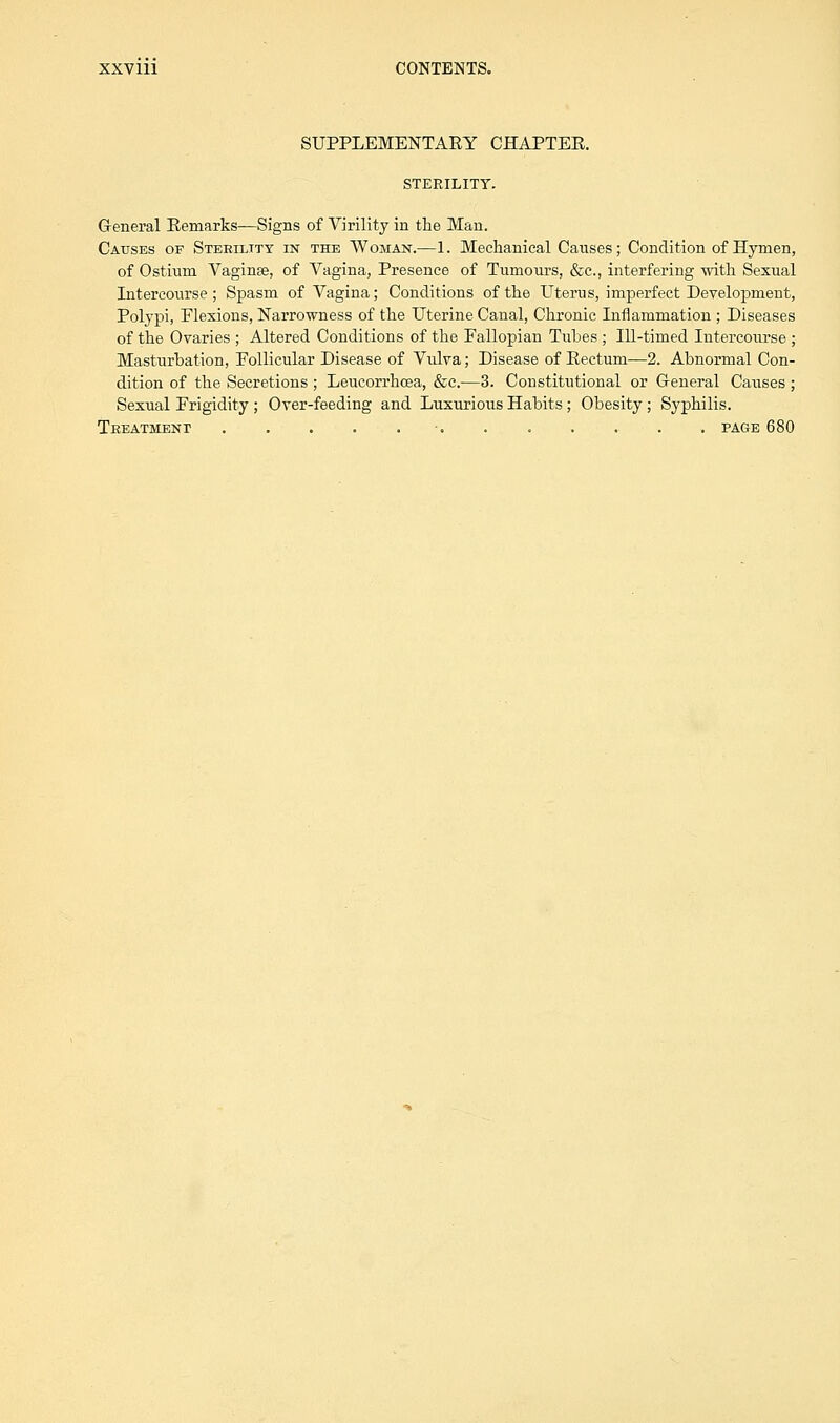SUPPLEMENTARY CHAPTER. STERILITY. General Remarks—Signs of Virility in the Man. Causes of Sterility in the Woman.—1. Mechanical Causes; Condition of Hymen, of Ostium Vaginse, of Vagina, Presence of Tumours, &c, interfering with Sexual Intercourse ; Spasm of Vagina; Conditions of the Uterus, imperfect Development, Polypi, Flexions, Narrowness of the Uterine Canal, Chronic Inflammation ; Diseases of the Ovaries ; Altered Conditions of the Fallopian Tubes ; Ill-timed Intercourse ; Masturbation, Follicular Disease of Vulva; Disease of Rectum—2. Abnormal Con- dition of the Secretions ; Leucorrhcea, &c.—3. Constitutional or General Causes ; Sexual Frigidity ; Over-feeding and Luxurious Habits ; Obesity; Syphilis. Treatment ....... page 680