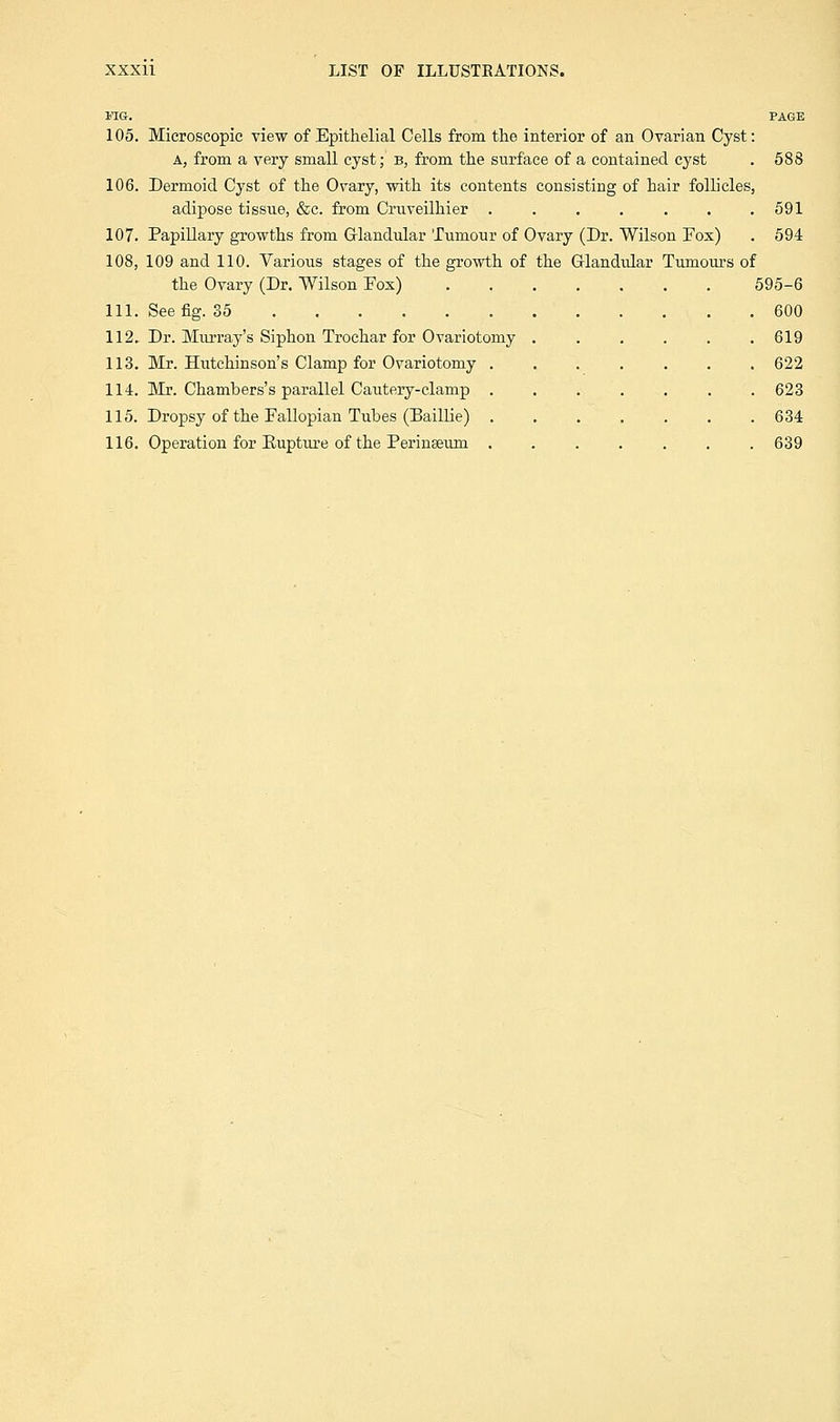 MG. PAGE 105. Microscopic view of Epithelial Cells from the interior of an Ovarian Cyst: A, from a very small cyst; b, from the surface of a contained cyst . 588 106. Dermoid Cyst of the Ovary, -with its contents consisting of hair follicles, adipose tissue, &c. from Cruveilhier . . . . . . .591 107. Papillary growths from Glandular Tumour of Ovary (Dr. Wilson Fox) . 594 108. 109 and 110. Various stages of the growth of the G-landidar Tumours of the Ovary (Dr. Wilson Fox) 595-6 111. See fig. 35 600 112. Dr. Murray's Siphon Trochar for Ovariotomy . . . . . .619 113. Mr. Hutchinson's Clamp for Ovariotomy ....... 622 114. Mr. Chambers's parallel Cautery-clamp 623 115. Dropsy of the Fallopian Tubes (Baillie) 634 116. Operation for Rupture of the Perinseum ....... 639