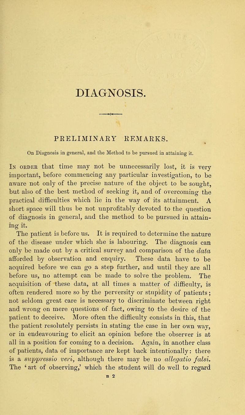 DIAGNOSIS. PRELIMINARY REMARKS. On Diagnosis in general, and the Method to be pursued in attaining it. In order that time may not be unnecessarily lost, it is very important, before commencing any particular investigation, to be aware not only of the precise nature of the object to be sought, but also of the best method of seeking it, and of overcoming the practical difficulties which lie in the way of its attainment. A short space will thus be not unprofitably devoted to the question of diagnosis in general, and the method to be pursued in attain- ing it. The patient is before us. It is required to determine the nature of the disease under which she is labouring. The diagnosis can only be made out by a critical survey and comparison of the data afforded by observation and enquiry. These data have to be acquired before we can go a step further, and until they are all before us, no attempt can be made to solve the problem. The acquisition of these data, at all times a matter of difficulty, is often rendered more so by the perversity or stupidity of patients; not seldom great care is necessary to discriminate between right and wrong on mere questions of fact, owing to the desire of the patient to deceive. More often the difficulty consists in this, that the patient resolutely persists in stating the case in her own way, or in endeavouring to elicit an opinion before the observer is at all in a position for coming to a decision. Again, in another class of patients, data of importance are kept back intentionally: there is a suppressio veri, although there may be no allegatio falsi. The ' art of observing,' which the student will do well to regard B 2