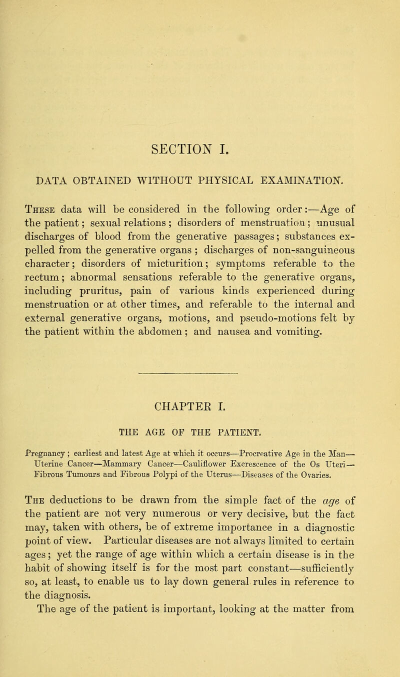 SECTION I. DATA OBTAINED WITHOUT PHYSICAL EXAMINATION. These data will be considered in the following order:—Age of the patient; sexual relations ; disorders of menstruation; unusual discharges of blood from the generative passages; substances ex- pelled from the generative organs ; discharges of non-sanguineous character; disorders of micturition; symptoms referable to the rectum; abnormal sensations referable to the generative organs, including pruritus, pain of various kinds experienced during menstruation or at other times, and referable to the internal and external generative organs, motions, and pseudo-motions felt by the patient within the abdomen; and nausea and vomiting. CHAPTER I. THE AGE OF THE PATIENT. Pregnancy ; earliest and latest Age at which it occurs—Procreative Age in the Man—■ Uterine Cancer—Mammary Cancer—Cauliflower Excrescence of the Os Uteri- Fibrous Tumours and Fibrous Polypi of the Uterus—Diseases of the Ovaries. The deductions to be drawn from the simple fact of the age of the patient are not very numerous or very decisive, but the fact may, taken with others, be of extreme importance in a diagnostic point of view. Particular diseases are not always limited to certain ages; yet the range of age within which a certain disease is in the habit of showing itself is for the most part constant—sufficiently so, at least, to enable us to lay down general rules in reference to the diagnosis. The age of the patient is important, looking at the matter from