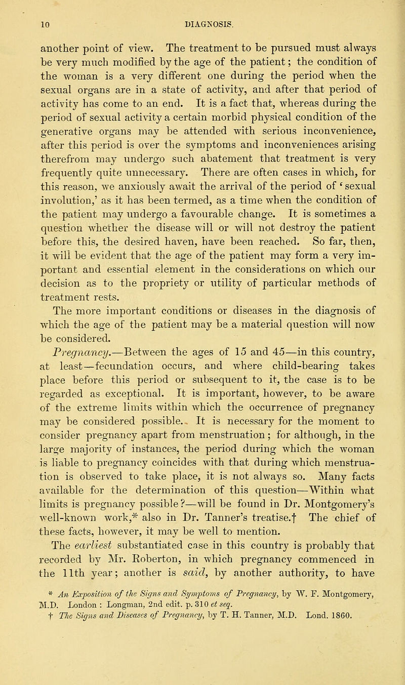 another point of view. The treatment to be pursued must always be very much modified by the age of the patient; the condition of the woman is a very different one during the period when the sexual organs are in a state of activity, and after that period of activity has come to an end. It is a fact that, whereas during the period of sexual activity a certain morbid physical condition of the generative organs may be attended with serious inconvenience, after this period is over the symptoms and inconveniences arising therefrom may undergo such abatement that treatment is very frequently quite unnecessary. There are often cases in which, for this reason, we anxiously await the arrival of the period of ' sexual involution,' as it has been termed, as a time when the condition of the patient may undergo a favourable change. It is sometimes a question whether the disease will or will not destroy the patient before this, the desired haven, have been reached. So far, then, it will be evident that the age of the patient may form a very im- portant and essential element in the considerations on which our decision as to the propriety or utility of particular methods of treatment rests. The more important conditions or diseases in the diagnosis of which the age of the patient may be a material question will now be considered. Pregnancy.—Between the ages of 15 and 45—in this country, at least—fecundation occurs, and where child-bearing takes place before this period or subsequent to it, the case is to be regarded as exceptional. It is important, however, to be aware of the extreme limits within which the occurrence of pregnancy may be considered possible. It is necessary for the moment to consider pregnancy apart from menstruation ; for although, in the large majority of instances, the period during which the woman is liable to pregnancy coincides with that during which menstrua- tion is observed to take place, it is not always so. Many facts available for the determination of this question—Within what limits is pregnancy possible?—will be found in Dr. Montgomery's well-known work,* also in Dr. Tanner's treatise, f The chief of these facts, however, it may be well to mention. The earliest substantiated case in this country is probably that recorded by Mr. Eoberton, in which pregnancy commenced in the 11th year; another is said, by another authority, to have * An Exposition of the Signs and Symptoms of Pregnancy, by W. E. Montgomery, M.D. London : Longman, 2nd edit. p. 310 et seq. f Tlie Signs and Diseases of Pregnancy, by T. H. Tanner, M.D. Lond. 1860.