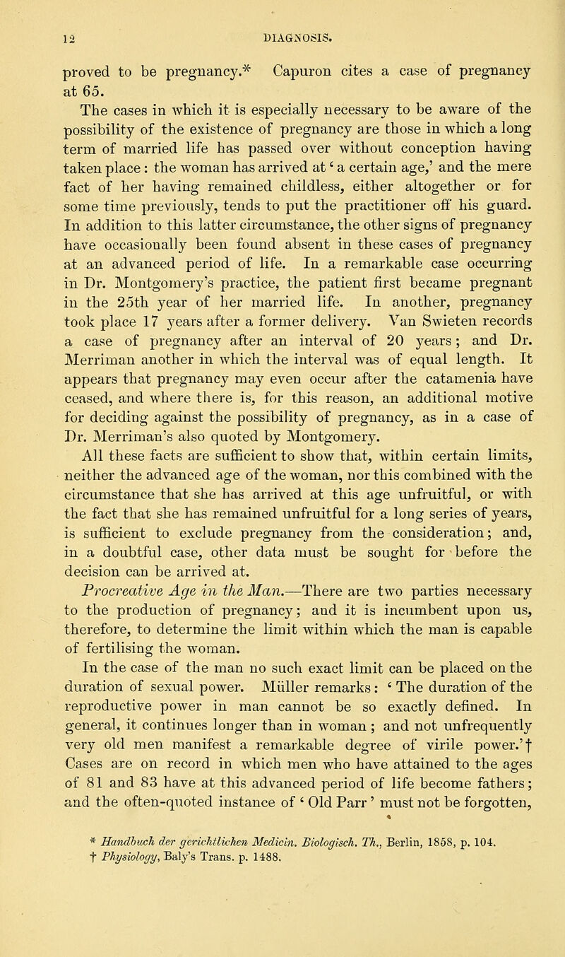 proved to be pregnancy.* Capuron cites a case of pregnancy at 65. The cases in which it is especially necessary to be aware of the possibility of the existence of pregnancy are those in which a long term of married life has passed over without conception having taken place: the woman has arrived at' a certain age/ and the mere fact of her having remained childless, either altogether or for some time previously, tends to put the practitioner off his guard. In addition to this latter circumstance, the other signs of pregnancy have occasionally been found absent in these cases of pregnancy at an advanced period of life. In a remarkable case occurring in Dr. Montgomery's practice, the patient first became pregnant in the 25th year of her married life. In another, pregnancy took place 17 }Tears after a former delivery. Van Swieten records a case of pregnancy after an interval of 20 years; and Dr. Merriman another in which the interval was of equal length. It appears that pregnancy may even occur after the catamenia have ceased, and where there is, for this reason, an additional motive for deciding against the possibility of pregnancy, as in a case of Dr. Merriman's also quoted by Montgomery. All these facts are sufficient to show that, within certain limits, neither the advanced age of the woman, nor this combined with the circumstance that she has arrived at this age unfruitful, or with the fact that she has remained unfruitful for a long series of years, is sufficient to exclude pregnancy from the consideration; and, in a doubtful case, other data must be sought for before the decision can be arrived at. Procreative Age in the Man.—There are two parties necessary to the production of pregnancy; and it is incumbent upon us, therefore, to determine the limit within which the man is capable of fertilising the woman. In the case of the man no such exact limit can be placed on the duration of sexual power. Miiller remarks: ' The duration of the reproductive power in man cannot be so exactly defined. In general, it continues longer than in woman ; and not unfrequently very old men manifest a remarkable degree of virile power.'f Cases are on record in which men who have attained to the ages of 81 and 83 have at this advanced period of life become fathers; and the often-quoted instance of ' Old Parr' must not be forgotten, * Handbuch der gerichtlicken Medicln. Biologisch. Tk., Berlin, 1858, p. 104. f Physiology, Baly's Trans, p. 1488.