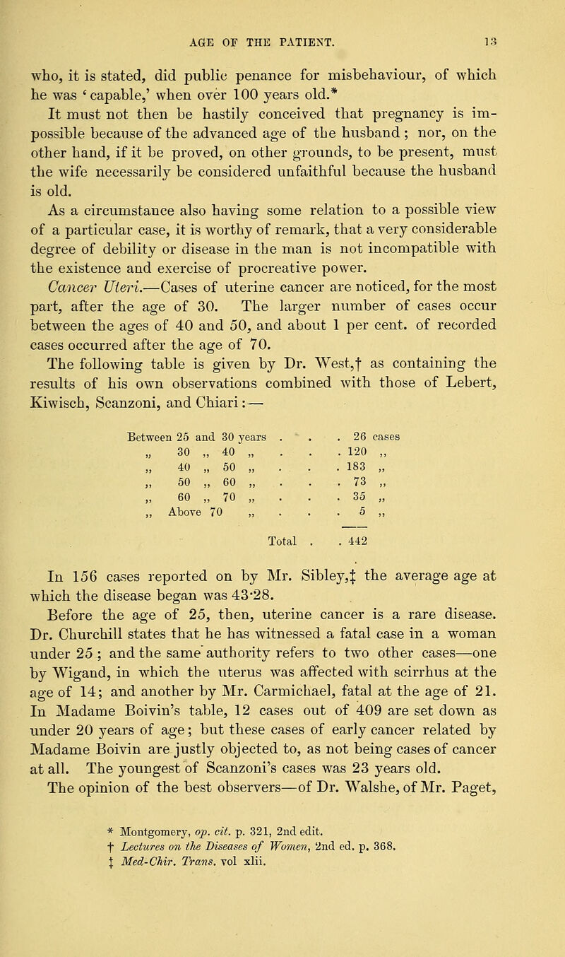 who, it is stated, did public penance for misbehaviour, of which he was 'capable,' when over 100 years old.* It must not then be hastily conceived that pregnancy is im- possible because of the advanced age of the husband ; nor, on the other hand, if it be proved, on other grounds, to be present, must the wife necessarily be considered unfaithful because the husband is old. As a circumstance also having some relation to a possible view of a particular case, it is worthy of remark, that a very considerable degree of debility or disease in the man is not incompatible with the existence and exercise of procreative power. Cancer Uteri.—Cases of uterine cancer are noticed, for the most part, after the age of 30. The larger number of cases occur between the ages of 40 and 50, and about 1 per cent, of recorded cases occurred after the age of 70. The following table is given by Dr. West,f as containing the results of his own observations combined with those of Lebert, Kiwisch, Scanzoni, and Chiari:— Between 25 and 30 years 30 , , 40 40 , 50 50 , 60 60 , 70 ,, Above 70 26 cases 120 183 73 35 5 Total . 442 In 156 cases reported on by Mr. Sibley,! the average age at which the disease began was 43*28. Before the age of 25, then, uterine cancer is a rare disease. Dr. Churchill states that he has witnessed a fatal case in a woman under 25 ; and the same authority refers to two other cases—one by Wigand, in which the uterus was affected with scirrhus at the age of 14; and another by Mr. Carmichael, fatal at the age of 21. In Madame Boivin's table, 12 cases out of 409 are set down as under 20 years of age; but these cases of early cancer related by Madame Boivin are justly objected to, as not being cases of cancer at all. The youngest of Scanzoni's cases was 23 years old. The opinion of the best observers—of Dr. Walshe, of Mr. Paget, * Montgomery, op. cit. p. 321, 2nd edit. f Lectures on the Diseases of Women, 2nd ed. p. 368. \ Med-Chir. Trans, vol xlii.