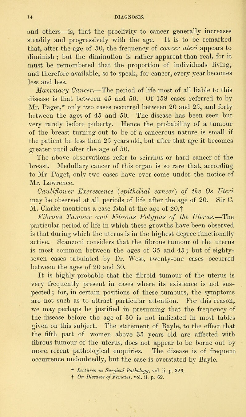 and others—is, that the proclivity to cancer generally increases steadily and progressively with the age. It is to be remarked that, after the age of 50, the frequency of cancer uteri appears to diminish ; but the diminution is rather apparent than real, for it must be remembered that the proportion of individuals living, and therefore available, so to speak, for cancer, every year becomes less and less. Mammary Cancer.—The period of life most of all liable to this disease is that between 45 and 50. Of 158 cases referred to by Mr. Paget,* only two cases occurred between 20 and 25, and forty between the ages of 45 and 50. The disease has been seen but very rarely before puberty. Hence the probability of a tumour of the breast turning out to be of a cancerous nature is small if the patient be less than 25 years old, but after that age it becomes greater until after the age of 50. The above observations refer to scirrhus or hard cancer of the breast. Medullary cancer of this organ is so rare that, according to Mr Paget, only two cases have ever come under the notice of Mr. Lawrence. Cauliflower Excrescence (epithelial cancer) of the 0s Uteri may be observed at all periods of life after the age of 20. Sir C. M. Clarke mentions a case fatal at the age of 20.f Fibrous Tumour and Fibrous Polypus of the Uterus.—The particular period of life in which these growths have been observed is that during which the uterus is in the highest degree functionally active. Scanzoni considers that the fibrous tumour of the uterus is most common between the ages of 35 and 45; but of eighty- seven cases tabulated by Dr. West, twenty-one cases occurred between the ages of 20 and 30. It is highly probable that the fibroid tumour of the uterus is very frequently present in cases where its existence is not sus- pected ; for, in certain positions of these tumours, the symptoms are not such as to attract particular attention. For this reason, we may perhaps be justified in presuming that the frequency of the disease before the age of 30 is not indicated in most tables given on this subject. The statement of Bayle, to the effect that the fifth part of women above 35 years old are affected with fibrous tumour of the uterus, does not appear to be borne out by more, recent pathological enquiries. The disease is of frequent occurrence undoubtedly, but the case is overstated by Bayle. * Lectures on Surgical Pathology, vol. ii. p. 326. t On Diseases of Females, vol. ii. p. 62.