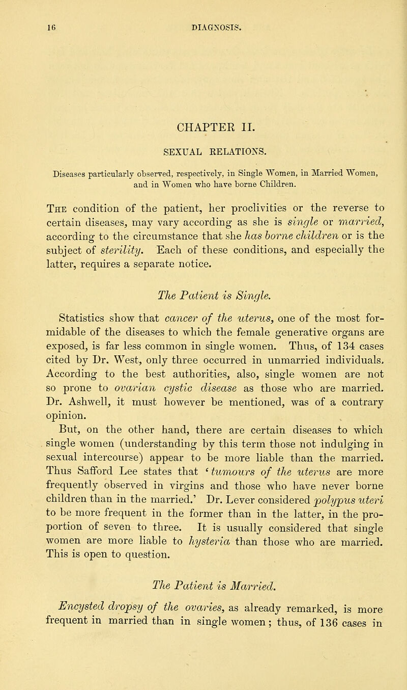 CHAPTER II. SEXUAL RELATIONS. Diseases particularly observed, respectively, in Single Women, in Married Women, and in Women who have borne Children. The condition of the patient, her proclivities or the reverse to certain diseases, may vary according as she is single or married, according to the circumstance that she has borne children or is the subject of sterility. Each of these conditions, and especially the latter, requires a separate notice. The Patient is Single. Statistics show that cancer of the uterus, one of the most for- midable of the diseases to which the female generative organs are exposed, is far less common in single women. Thus, of 134 cases cited by Dr. West, only three occurred in unmarried individuals. According to the best authorities, also, single women are not so prone to ovarian cystic disease as those who are married. Dr. Ashwell, it must however be mentioned, was of a contrary opinion. But, on the other hand, there are certain diseases to which single women (understanding by this term those not indulging in sexual intercourse) appear to be more liable than the married. Thus Safford Lee states that ' tumours of the uterus are more frequently observed in virgins and those who have never borne children than in the married.' Dr. Lever considered polypus uteri to be more frequent in the former than in the latter, in the pro- portion of seven to three. It is usually considered that single women are more liable to hysteria than those who are married. This is open to question. The Patient is Married. Encysted dropsy of the ovaries, as already remarked, is more frequent in married than in single women; thus, of 136 cases in