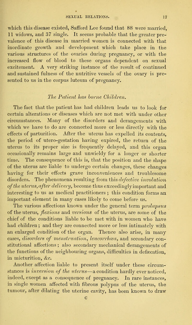 which this disease existed, Safford Lee found that 88 were married, 11 widows, and 37 single. It seems probable that the greater pre- valence of this disease in married women is connected with that inordinate growth and development which take place in the various structures of the ovaries during pregnancy, or with the increased flow of blood to these organs dependent on sexual excitement. A very striking instance of the result of continued and sustained fulness of the nutritive vessels of the ovary is pre- sented to us in the corpus luteum of pregnancy. The Patient has borne Children. The fact that the patient has had children leads us to look for certain alterations or diseases which are not met with under other circumstances. Many of the disorders and derangements with which we have to do are connected more or less directly with the effects of parturition. After the uterus has expelled its contents, the period of utero-gestation having expired, the return of the uterus to its proper size is frequently delayed, and this organ occasionally remains large and unwieldy for a longer or shorter time. The consequence of this is, that the position and the shape of the uterus are liable to undergo certain changes, these changes having for their effects grave inconveniences and troublesome disorders. The phenomena resulting from this defective involution of the uterus, after delivery, become thus exceedingly important and interesting to us as medical practitioners ; this condition forms an important element in many cases likely to come before us. The various affections known under the general term prolapsus of the uterus, flexions and versions of the uterus, are some of the chief of the conditions liable to be met with in women who have had children; and they are connected more or less intimately with an enlarged condition of the organ. Thence also arise, in many cases, disorders of menstruation, leucorrhcea, and secondary con- stitutional affections ; also secondary mechanical derangements of the functions of the neighbouring organs, difficulties in defascation, in micturition, &c. Another affection liable to present itself under these circum- stances is inversion of the uterus—a condition hardly ever noticed, indeed, except as a consequence of pregnancy. In rare instances, in single women affected with fibrous polypus of the uterus, the tumour, after dilating the uterine cavity, has been known to draw C