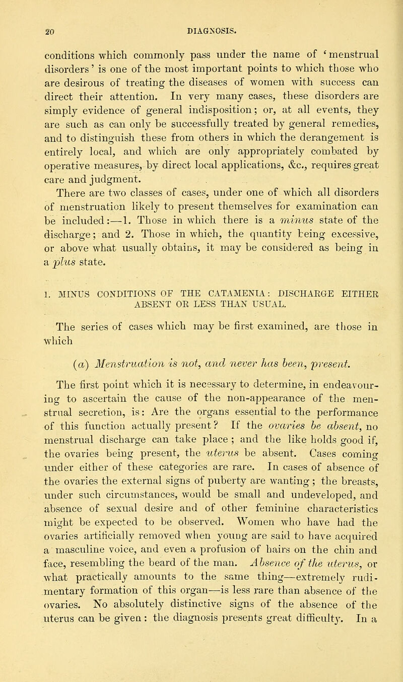 conditions which commonly pass under the name of ' menstrual disorders' is one of the most important points to which those who are desirous of treating the diseases of women with success can direct their attention. In very many cases, these disorders are simply evidence of general indisposition; or, at all events, they are such as can only be successfully treated by general remedies, and to distinguish these from others in which the derangement is entirely local, and which are only appropriately combated by operative measures, by direct local applications, &c, requires great care and judgment. There are two classes of cases, under one of which all disorders of menstruation likely to present themselves for examination can be included:—1. Those in which there is a minus state of the discharge; and 2. Those in which, the quantity being excessive, or above what usually obtains, it may be considered as being in a plus state. 1. MINUS CONDITIONS OF THE CATAMENIA: DISCHARGE EITHER ABSENT OE LESS THAN USUAL. The series of cases which may be first examined, are those in which (a) Menstruation is not, and never has been, 'present. The first point which it is necessary to determine, in endeavour- ing to ascertain the cause of the non-appearance of the men- strual secretion, is: Are the organs essential to the performance of this function actually present? If the ovaries be absent, no menstrual discharge can take place ; and the like holds good if, the ovaries being present, the uterus be absent. Cases coming under either of these categories are rare. In cases of absence of the ovaries the external signs of puberty are wanting; the breasts, under such circumstances, would be small and undeveloped, and absence of sexual desire and of other feminine characteristics might be expected to be observed. Women who have had the ovaries artificially removed when young are said to have acquired a masculine voice, and even a profusion of hairs on the chin and face, resembling the beard of the man. Absence of the uterus, or what practically amounts to the same thing—extremely rudi- mentary formation of this organ—is less rare than absence of the ovaries. No absolutely distinctive signs of the absence of the uterus can be given : the diagnosis presents great difficulty. In a