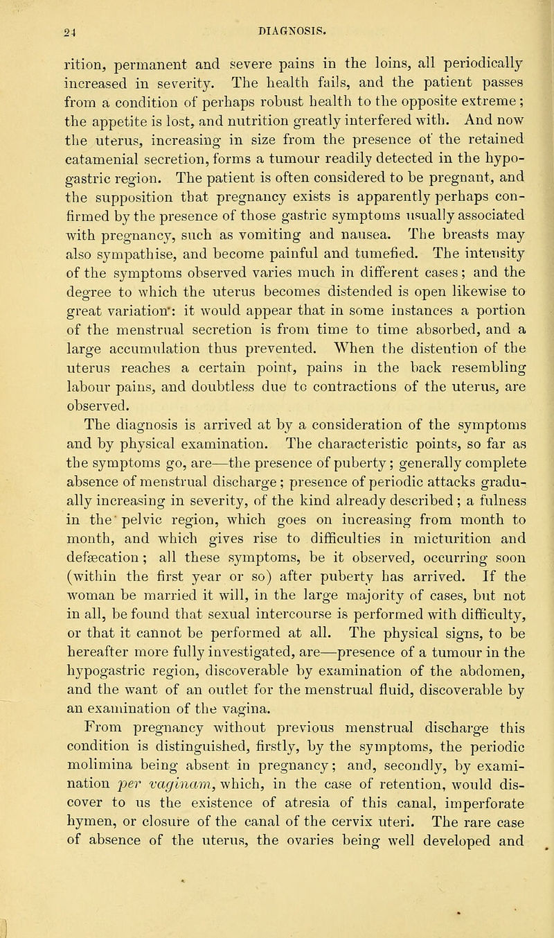 rition, permanent and severe pains in the loins, all periodically increased in severity. The health fails, and the patient passes from a condition of perhaps robust health to the opposite extreme; the appetite is lost, and nutrition greatly interfered with. And now the uterus, increasing in size from the presence of the retained catamenial secretion, forms a tumour readily detected in the hypo- gastric region. The patient is often considered to be pregnant, and the supposition that pregnancy exists is apparently perhaps con- firmed by the presence of those gastric symptoms usually associated with pregnancy, such as vomiting and nausea. The breasts may also sympathise, and become painful and tumefied. The intensity of the symptoms observed varies much in different cases; and the degree to which the utei'us becomes distended is open likewise to great variation*: it would appear that in some instances a portion of the menstrual secretion is from time to time absorbed, and a large accumulation thus prevented. When the distention of the uterus reaches a certain point, pains in the back resembling labour pains, and doubtless due to contractions of the uterus, are observed. The diagnosis is arrived at by a consideration of the symptoms and by physical examination. The characteristic points, so far as the symptoms go, are—the presence of puberty; generally complete absence of menstrual discharge ; presence of periodic attacks gradu- ally increasing in severity, of the kind already described ; a fulness in the'pelvic region, which goes on increasing from month to month, and which gives rise to difficulties in micturition and defalcation; all these symptoms, be it observed, occurring soon (within the first year or so) after puberty has arrived. If the woman be married it will, in the large majority of cases, but not in all, be found that sexual intercourse is performed with difficulty, or that it cannot be performed at all. The physical signs, to be hereafter more fully investigated, are—presence of a tumour in the hypogastric region, discoverable by examination of the abdomen, and the want of an outlet for the menstrual fluid, discoverable by an examination of the vagina. From pregnancy without previous menstrual discharge this condition is distinguished, firstly, by the symptoms, the periodic molimina being absent in pregnancy; and, secondly, by exami- nation per vaginam, which, in the case of retention, would dis- cover to us the existence of atresia of this canal, imperforate hymen, or closure of the canal of the cervix uteri. The rare case of absence of the uterus, the ovaries being well developed and