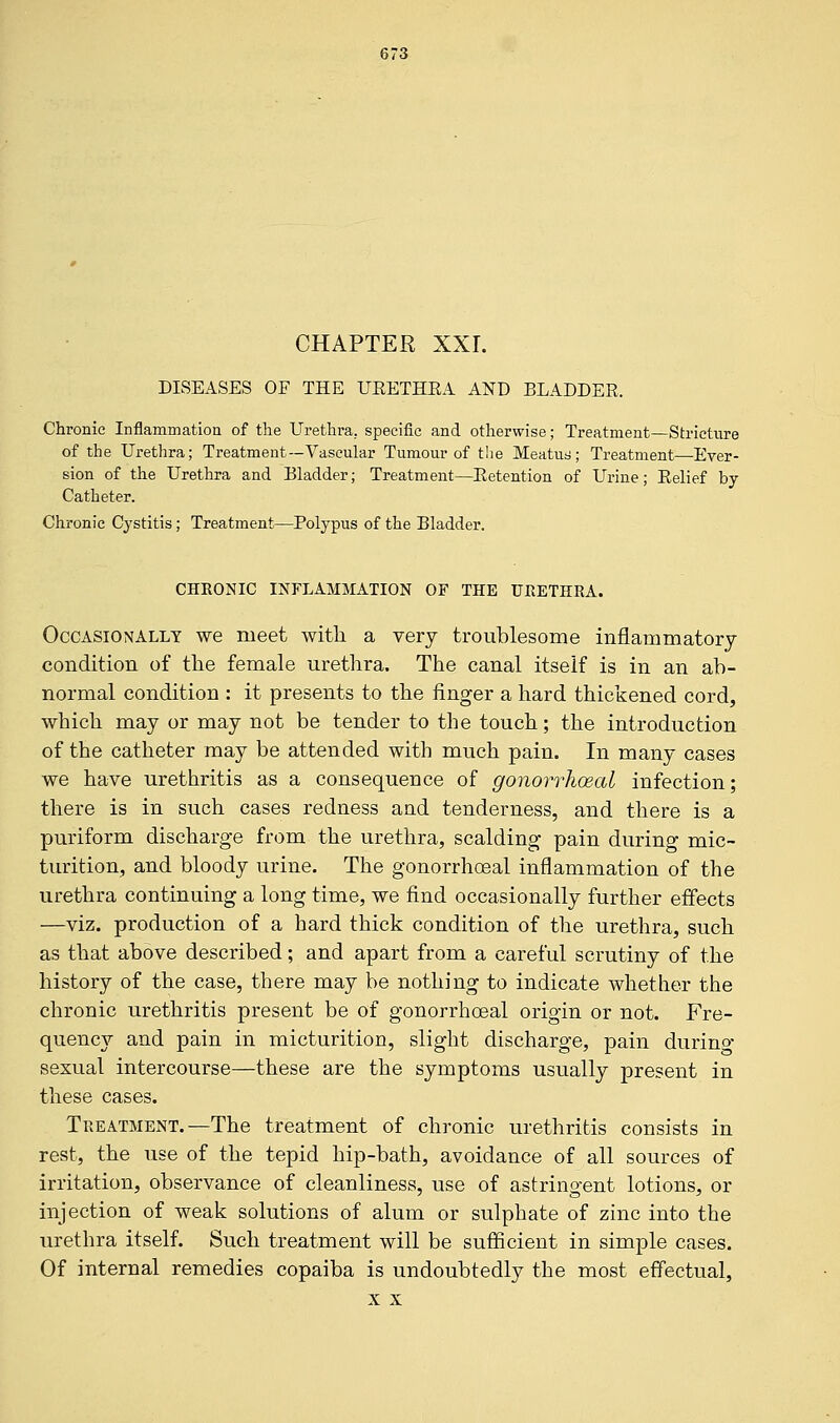 CHAPTER XXL DISEASES OF THE UEETHEA AND BLADDER. Chronic Inflammation of the Urethra., specific and otherwise; Treatment—Stricture of the Urethra; Treatment—Vascular Tumour of the Meatus; Treatment—Emer- sion of the Urethra and Bladder; Treatment—Retention of Urine; Relief by- Catheter. Chronic Cystitis; Treatment—Polypus of the Bladder. CHRONIC INFLAMMATION OF THE URETHRA. Occasionally we meet with a very troublesome inflammatory condition of the female urethra. The canal itself is in an ab- normal condition : it presents to the ringer a hard thickened cord, which may or may not be tender to the touch; the introduction of the catheter may be attended with much pain. In many cases we have urethritis as a consequence of gonorrheal infection; there is in such cases redness and tenderness, and there is a puriform discharge from the urethra, scalding pain during mic- turition, and bloody urine. The gonorrhoeal inflammation of the urethra continuing a long time, we find occasionally further effects —viz. production of a hard thick condition of the urethra, such as that above described; and apart from a careful scrutiny of the history of the case, there may be nothing to indicate whether the chronic urethritis present be of gonorrhoeal origin or not. Fre- quency and pain in micturition, slight discharge, pain durino- sexual intercourse—these are the symptoms usually present in these cases. Treatment.—The treatment of chronic urethritis consists in rest, the use of the tepid hip-bath, avoidance of all sources of irritation, observance of cleanliness, use of astringent lotions, or injection of weak solutions of alum or sulphate of zinc into the urethra itself. Such treatment will be sufficient in simple cases. Of internal remedies copaiba is undoubtedly the most effectual, x x