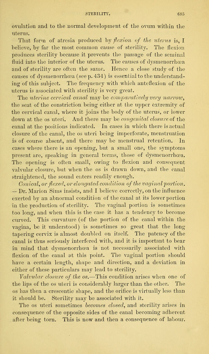 ovulation and to tbe normal development of the ovum within the uterus. That form of atresia produced by flexion of the uterus is, I believe, by far the most common cause of sterility. The flexion produces sterility because it prevents the passage of the seminal fluid into the interior of the uterus. The causes of dysmenorrhea and of sterility are often the same. Hence a close study of the causes of dysmenorrhea (seep. 434) is essential to the understand- ing of this subject. The frequency with which anteflexion of the uterus is associated with sterility is very great. The uterine cervical canal may be comparatively very narrow, the seat of the constriction being either at the upper extremity of the cervical canal, where it joins the body of the uterus, or lower down at the os uteri. And there may be congenital closure of the canal at the positions indicated. In cases in which there is actual closure of the canal, the os uteri being imperforate, menstruation is of course absent, and there may be menstrual retention. In cases where there is an opening, but a small one, the symptoms present are, speaking in general terms, those of dysmenorrhea. The opening is often small, owing to flexion and consequent valvular closure, but when the os is drawn down, and the canal straightened, the sound enters readily enough. Conical, or flexed, or elongated condition of the vaginal ■portion. — Dr. Marion Sims insists, and I believe correctly, on the influence exerted by an abnormal condition of the canal at its lower portion in the production of sterility. The vaginal portion is sometimes too long, and when this is the case it has a tendency to become curved. This curvature (of the portion of the canal within the vagina, be it understood) is sometimes so great that the long tapering cervix is almost doubled on itself. The patency of the canal is thus seriously interfered with, and it is important to bear in mind that dysmenorrhea is not necessarily associated with flexion of the canal at this point. The vaginal portion should have a certain length, shape and direction, and a deviation in either of these particulars may lead to sterility. Valvular closure of the os.—This condition arises when one of the lips of the os uteri is considerably larger than the other. The os has then a crescentic shape, and the orifice is virtually less than it should be. Sterility may be associated with it. The os uteri sometimes becomes closed, and sterility arises in consequence of the opposite sides of the canal becoming adherent after being torn. This is now and then a consequence of labour.