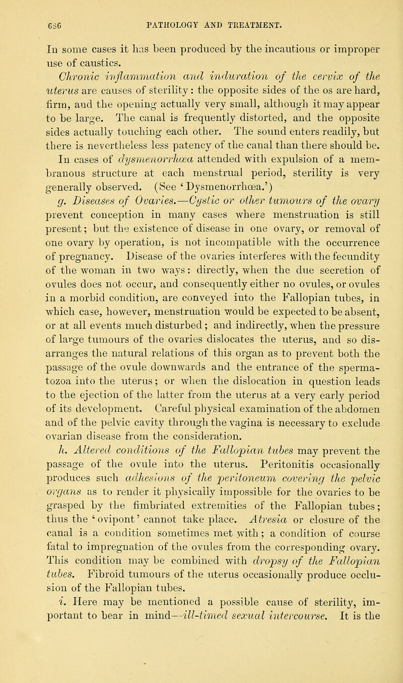 In some cases it has been produced by the incautious or improper use of caustics. Chronic inflammation and induration of the cervix of the uterus are causes of sterility: the opposite sides of the os are hard, firm, and the opening' actually very small, although it may appear to be large. The canal is frequently distorted, and the opposite sides actually touching each other. The sound enters readily, but there is nevertheless less patency of the canal than there should be. In cases of dysmenorrhoea attended with expu]sion of a mem- branous structure at each menstrual period, sterility is very generally observed. (See 'Dysmenorrhoea.') g. Diseases of Ovaries.—Cystic or other tumours of the ovary prevent conception in many cases where menstruation is still present; but the existence of disease in one ovary, or removal of one ovary by operation, is not incompatible with the occurrence of pregnancy. Disease of the ovaries interferes with the fecundity of the woman in two ways: directly, when the due secretion of ovules does not occur, and consequently either no ovules, or ovules in a morbid condition, are conveyed into the Fallopian tubes, in which case, however, menstruation would be expected to be absent, or at all events much disturbed; and indirectly, when the pressure of large tumours of the ovaries dislocates the uterus, and so dis- arranges the natural relations of this organ as to prevent both the passage of the ovule downwards and the entrance of the sperma- tozoa into the uterus; or when the dislocation in question leads to the ejection of the latter from the uterus at a very early period of its development. Careful physical examination of the abdomen and of the pelvic cavity through the vagina is necessary to exclude ovarian disease from the consideration. h. Altered., conditions of the Fallopian tabes may prevent the passage of the ovule into the uterus. Peritonitis occasionally produces such adhesions of the peritoneum covering the pelvic organs as to render it physically impossible for the ovaries to be grasped by the fimbriated extremities of the Fallopian tubes; thus the 'ovipont' cannot take place. Atresia or closure of the canal is a condition sometimes met with; a condition of course fatal to impregnation of the ovules from the corresponding ovary. This condition may be combined with dropsy of the Fallopian tubes. Fibroid tumours of the uterus occasionally produce occlu- sion of the Fallopian tubes. i. Here may be mentioned a possible cause of sterility, im- portant to bear in mind—ill-timed sexual intercourse. It is the