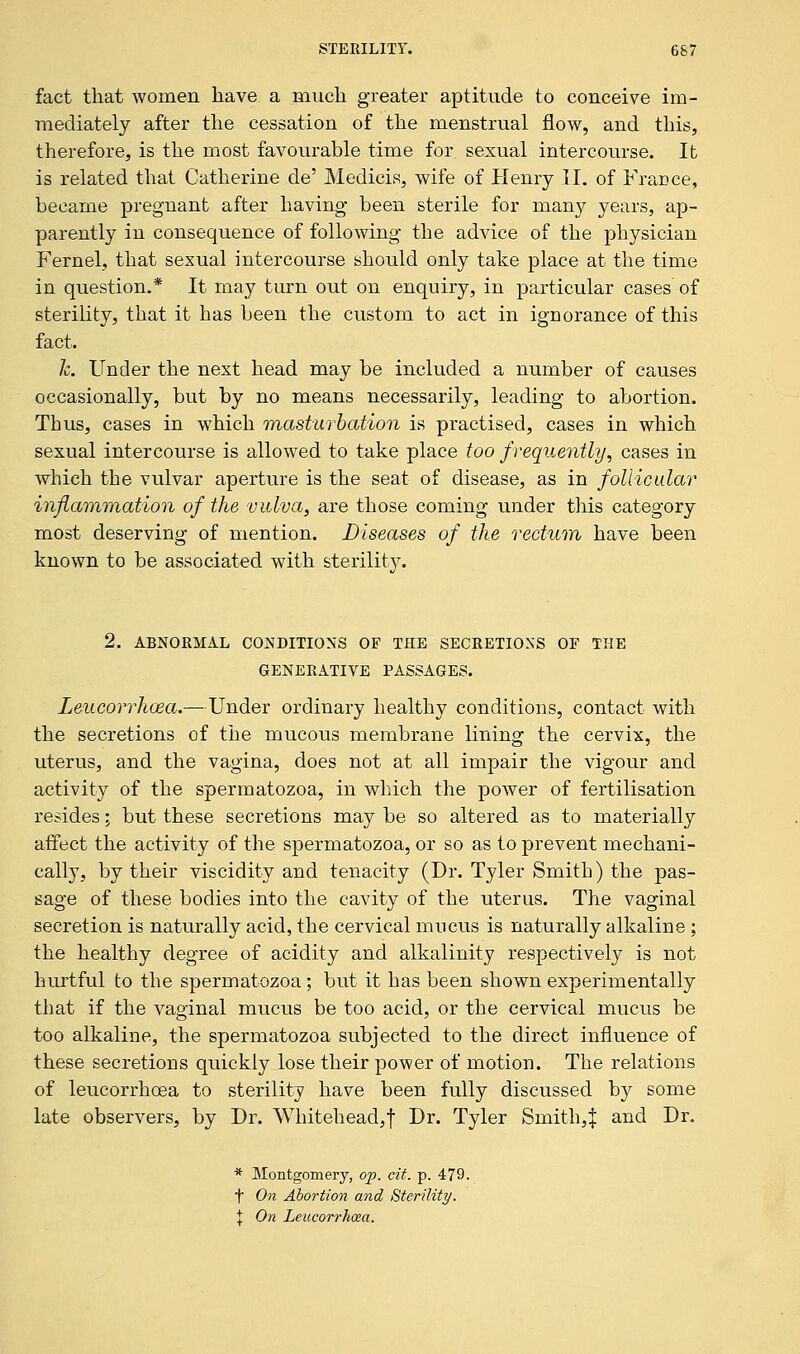 fact that women have a much greater aptitude to conceive im- mediately after the cessation of the menstrual flow, and this, therefore, is the most favourable time for sexual intercourse. It is related that Catherine de' Medicis, wife of Henry II. of France, became pregnant after having been sterile for many years, ap- parently in consequence of following the advice of the physician Fern el, that sexual intercourse should only take place at the time in question.* It may turn out on enquiry, in particular cases of sterility, that it has been the custom to act in ignorance of this fact. h. Under the next head may be included a number of causes occasionally, but by no means necessarily, leading to abortion. Thus, cases in which masturbation is practised, cases in which sexual intercourse is allowed to take place too frequently, cases in which the vulvar aperture is the seat of disease, as in follicular inflammation of the vulva, are those coming under this category most deserving of mention. Diseases of the rectum have been known to be associated with sterility. 2. ABNORMAL CONDITIONS OF THE SECRETIONS OF THE GENERATIVE PASSAGES. Leucorrhcsa.—Under ordinary healthy conditions, contact with the secretions of the mucous membrane lining the cervix, the uterus, and the vagina, does not at all impair the vigour and activity of the spermatozoa, in which the power of fertilisation resides; but these secretions may be so altered as to materially affect the activity of the spermatozoa, or so as to prevent mechani- cally, by their viscidity and tenacity (Dr. Tyler Smith) the pas- sage of these bodies into the cavity of the uterus. The vaginal secretion is naturally acid, the cervical mucus is naturally alkaline ; the healthy degree of acidity and alkalinity respectively is not hurtful to the spermatozoa; but it has been shown experimentally that if the vaginal mucus be too acid, or the cervical mucus be too alkaline, the spermatozoa subjected to the direct influence of these secretions quickly lose their power of motion. The relations of leucorrhoea to sterility have been fully discussed by some late observers, by Dr. Whitehead,! Dr. Tyler Smith,! and Dr. * Montgomery, op. cit. p. 479. t On Abortion and Sterility. t On Leucorrhcea.