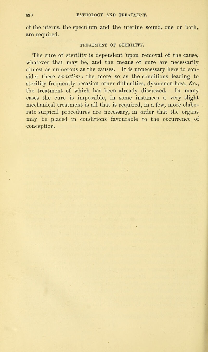 of the uterus, the speculum and the uterine sound, one or both, are required. TREATMENT OF STERILITY. The cure of sterility is dependent upon removal of the cause, whatever that may be, and the means of cure are necessarily almost as numerous as the causes. It is unnecessary here to con- sider these seriatim: the more so as the conditions leading to sterility frequently occasion other difficulties, dysmenorrhea, &c, the treatment of which has been already discussed. In many cases the cure is impossible, in some instances a very slight mechanical treatment is all that is required, in a few, more elabo- rate surgical procedures are necessary, in order that the organs may be placed in conditions favourable to the occurrence of conception.