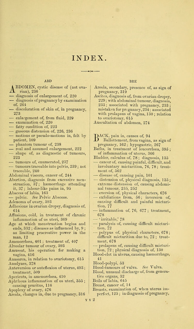 INDEX. ABDOMEN, cystic disease of (not ova- rian), 236 — diagnosis of enlargement of, 220 — diagnosis of pregnancy by examination of, 264 — discoloration of skin of, in pregnancy, 273 — enlargement of, from fluid, 229 — examination of, 220 — fatty condition of, 225 — gaseous distension of, 226, 236 — motions or pseudo-motions in, felt by patient, 109 — phantom tumour of, 238 — real and assumed enlargement, 222 — shape of, as diagnostic of tumours, 223 — tumours of, enumerated, 237 — tumours traceable into pelvis, 239 ; not traceable, 240 Abdominal viscera, cancer of, 244 Abortion, diagnosis from excessive men- struation, 37; haemorrhage attending it, 37 ; labour-like pains in, 95 Abscess of labia, 163 — pelvic. See Pelvic Abscess. Adenoma of ovary, 593 Adhesions in ovarian dropsy, diagnosis of, 614 Affusions, cold, in treatment of chronic inflammation of os uteri, 369 Age at which menstruation begins and ends, 332 ; diseases as influenced by, 9 ; as limiting procreative power in the man, 12 Arnenorrkcea, 401; treatment of, 407 Alveolar tumour of ovary, 593 Amussat, his operation for making a vagina, 416 Anasarca, in relation to ovariotomy, 615 Anodynes, 378 Anteversiou or anteflexion of uterus, 493 ; treatment, 509 Aperients, in anienorrhcea, 410 Aphthous inflammation of os uteri, 355 ; causing pruritus, 116 Apoplexy of ovary, 476 Areola, changes in, due to pregnancy, 316 BEE Areola, secondary, presence of, as sign of pregnancy, 319 Ascites, diagnosis of, from ovarian dropsy, 229; with abdominal tumour, diagnosis, 233; associated with pregnancy, 233 ; mistaken for pregnancy, 234; associated with prolapsus of vagina, 130 ; relation to ovariotomy, 615 Auscultation of abdomen, 274 BACK, pain in, causes of, 94 Ballottement, from vagina, as sign of pregnancy, 162; hypogastric, 267 Baths, in treatment of leucorrhcea, 395 ; of inflammation of uterus, 366 Bladder, calculus of, 78 ; diagnosis, 135 — cancer of, causing painful, difficult, and involuntary micturition, 76, 78; treat- ment of, 562 — disease of, causing pain, 101 — distension of, physical diagnosis, 135 ; extreme distension of, causing abdomi- nal tumour, 235, 252 — eversion of, physical characters, 676 — exfoliations from, 56; inversion of, causing difficult and painful micturi- tion, 77 — inflammation of, 76, 677 ; treatment, 678 — ' irritable,' 78 — paralysis of, causing difficult micturi- tion, 72 — polypus of, physical characters, 678; difficult micturition due to, 72 ; treat- ment, 678 — prolapsus of, causing difficult micturi- tion, 72 ; physical diagnosis of, 130 Blood-clot in uterus, causing haemorrhage, 41 Blood-polypi, 53 Blood-tumours of vulva. See Vulva. Blood, unusual discharge of, from genera- tive organs, 32 Boils of labia, 645 Breast, cancer of, 14 Breasts, examination of, when uterus im- perfect, 125 ; in diagnosis of pregnancy,