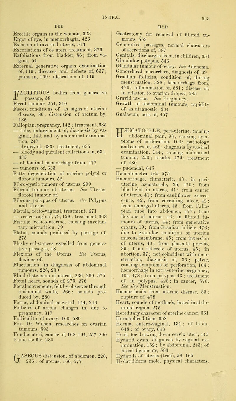 GG3 EEE HYD Erectile organs in the woman, 323 Ergot of rye, in menorrhagia, 426 Excision of inverted uterus, 513 Excoriations of os uteri, treatment, 376 Exfoliations from bladder, 56 ; from va- gina, 54 External generative organs, examination of, 119 ; diseases and defects of, 637 ; pains in, 109 ; ulcerations of, 119 FACTITIOUS bodies from generative passage, 58 Esecal tumour, 251, 310 Fseces, conditions of, as signs of uterine disease, 86; distension of rectum by, 136 Eallopian, pregnancy, 142 ; treatment, 635 — tube, enlargement of, diagnosis by va- ginal, 142, and by abdominal examina- tion, 247 ■— dropsy of, 633; treatment, 635 — bloody and purulent collections in, 634, 635 — abdominal haemorrhage from, 477 — tumours of, 633 Fatty degeneration of uterine polypi or fibrous tumours, 52 Fibro-eystic tumour of uterus, 299 Fibroid tumour of uterus. See Uterus, fibroid tumour of. Fibrous polypus of uterus. See Polypus and Uterus. Fistula, recto-vaginal, treatment, 671 — vesico-vaginal, 79,128 ; treatment, 668 Fistulse; vesicouterine, causing involun- tary micturition, 79 Flatus, sounds produced by passage of, 275 Fleshy substances expelled from genera- tive passages, 48 Flexions of the Uterus. See Uterus, flexions of. Fluctuation, in diagnosis of abdominal tumours, 226, 230 Fluid distension of uterus, 236, 260, 575 Festal heart, sounds of, 275, 276 Foetal movements, felt by observer through abdominal walls, 266; sounds pro- duced by, 280 Fcetus, abdominal encysted, 144, 246 Follicles of areola, changes in, due to pregnancy, 317 Folliculitis of ovary, 100, 580 Fox, Dr. Wilson, researches on ovarian tumours, 593 Fundus uteri, cancer of, 168, 194, 257, 290 Funic souffle, 280 GASEOUS distension, of abdomen, 226, 236; of uterus, 166, 577 Gastrotomy for removal of fibroid tu- mours, 553 Generative passages, normal characters of secretions of, 387 Genitals, discharges from, in children, 651 Glandular polypus, 546 Glandular tumour of ovary. See Adenoma. Gonon-hogal leucorrhcea, diagnosis of, 69 Graafian follicles, condition of, during menstruation, 328 ; haemorrhage from, 476; inflammation of, 581; disease of, in relation to ovarian dropsy, 585 Gravid uterus. See Pregnancy. Growth of abdominal tumours, rapidity of, as diagnostic, 304 Guaiacum, uses of, 457 HEMATOCELE, peri-uterine, causing abdominal pain, 96 ; causing sym- ptoms of perforation, 104; pathology and causes of, 469; diagnosis by vaginal examination, 144; causing abdominal tumour, 250; results, 479; treatment of, 480 — pudendal, 645 Haematometra, 165, 575 Haemorrhage, climacteric, 43 ; in peri- uterine hsematocele, 35, 470; from blood-clot in uterus, 41 ; from cancer of uterus, 41 ; from cauliflower excres- cence, 42 ; from corroding ulcer, 42; from enlarged uterus, 45 ; from Fallo- pian tube into abdomen, 477; from flexions of uterus, 46; in fibroid tu- mours of uterus, 44; from generative organs, 19; from Graafian follicle, 476; due to granular condition of uterine mucous membrane, 45; from inversion of uterus, 40 ; from placenta praevia, 39; from tubercle of uterus, 45; in abortion, 37 ; not. coincident with men- struation, diagnosis of, 36 ; pelvic, causing symptoms of perforation, 104; haemorrhage in extra-uterine pregnancy, 104, 478; from polypus, 43 ; treatment of, in polypus, 428; in cancer, 570. See also Menstruation. Haemorrhoids, from uterine disease, 85; rupture of, 478 Heart, sounds of mother's, heard in abdo- minal region, 275 Hereditary character of uterine cancer, 561 Hermaphroditism, 658 Hernia, entero-vaginal. 131 ; of labia, 648 ; of ovary, 648 Hook, for drawing clown cervix uteri, 445 Hydatid cysts, diagnosis by vaginal ex- amination, 152; by abdominal, 243; of broad ligaments, 583 Hydatids of uterus (true), 58, 165 Hydatidiform mole, physical characters,