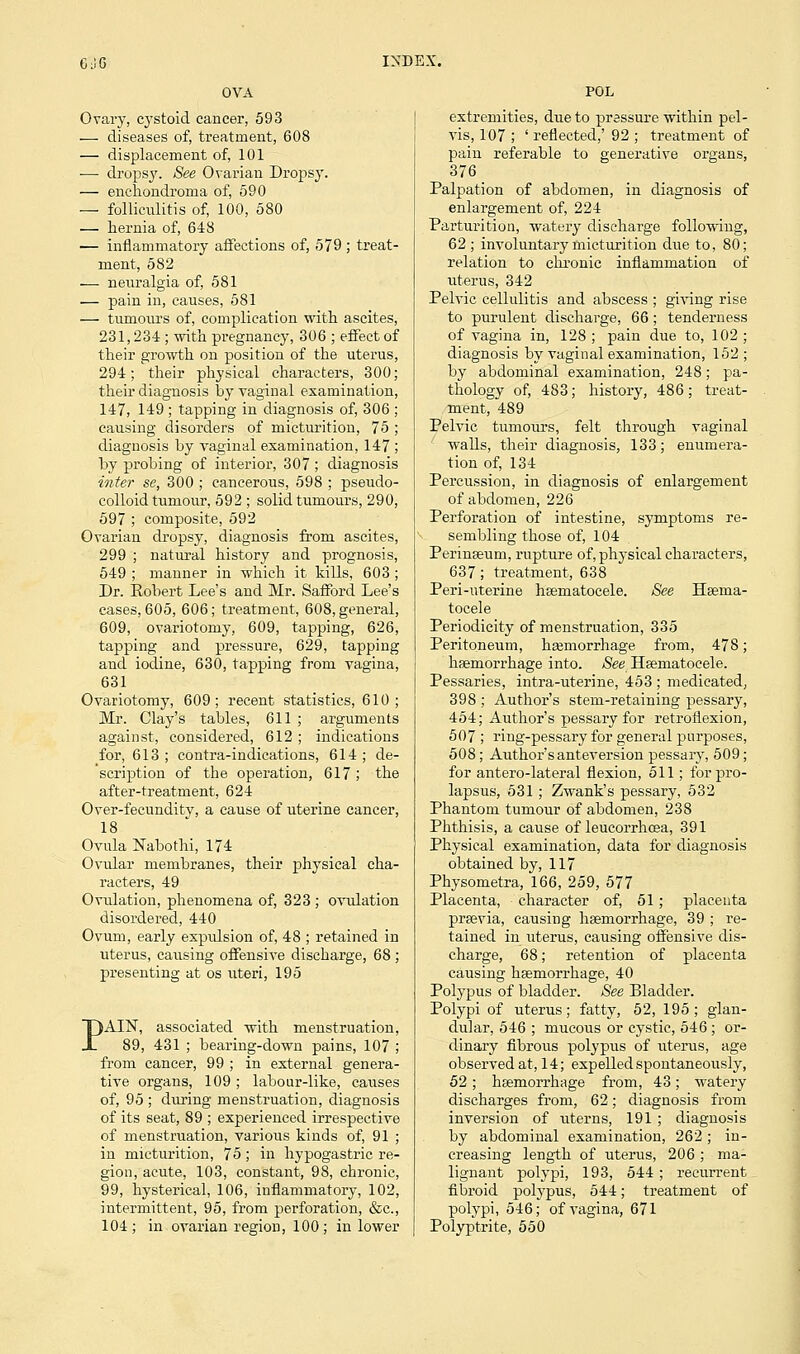 Ovary, cystoid cancer, 593 — diseases of, treatment, 608 — displacement of, 101 ■—■ dropsy. See Ovarian Dropsy. — enchondroma of, 590 — folliculitis of, 100, 580 — hernia of, 648 — inflammatory affections of, 579 ; treat- ment, 582 — neuralgia of, 581 — pain in, causes, 581 — tumours of, complication with ascites, 231,234; with pregnancy, 306 ; effect of their growth on position of the uterus, 294; their physical characters, 300 their diagnosis by vaginal examination 147, 149 ; tapping in diagnosis of, 306 causing disorders of micturition, 75 diagnosis by vaginal examination, 147 by probing of interior, 307 ; diagnosis inter se, 300 ; cancerous, 598 ; pseudo- colloid tumour, 592 ; solid tumours, 290, 597 ; composite, 592 Ovarian dropsy, diagnosis from ascites, 299 ; natural history and prognosis, 549 ; manner in which it kills, 603; Dr. Robert Lee's and Mr. Safford Lee's cases, 605, 606; treatment, 608, general, 609, ovariotomy, 609, tapping, 626, tapping and pressure, 629, tapping and iodine, 630, tapping from vagina, 631 Ovariotomy, 609; recent statistics, 610; Mr. Clay's tables, 611 ; arguments against, considered, 612; indications for, 613; contra-indications, 614; de- scription of the operation, 617 ; the after-treatment, 624 Over-fecundity, a cause of uterine cancer, 18 Ovula Nabothi, 174 Ovular membranes, their physical cha- racters, 49 Ovulation, phenomena of, 323 ; ovulation disordered, 440 Ovum, early expxdsion of, 48 ; retained in uterus, causing offensive discharge, 68 ; presenting at os uteri, 195 )AIN, associated with menstruation, 89, 431 ; bearing-down pains, 107 ; from cancer, 99 ; in external genera- tive organs, 109; labour-like, causes of, 95 ; during menstruation, diagnosis of its seat, 89 ; experienced irrespective of menstruation, various kinds of, 91 ; in micturition, 75; in hypogastric re- gion, acute, 103, constant, 98, chronic, 99, hysterical, 106, inflammatory, 102, intermittent, 95, from perforation, &c, 104; in ovarian region, 100; in lower POL extremities, due to pressure within pel- vis, 107 ; ' reflected,' 92 ; treatment of pain referable to generative organs, 376 Palpation of abdomen, in diagnosis of enlargement of, 224 Parturition, watery discharge following, 62; involuntary micturition due to, 80; relation to chronic inflammation of uterus, 342 Pelvic cellulitis and abscess ; giving rise to purulent discharge, 66 ; tenderness of vagina in, 128 ; pain due to, 102 ; diagnosis by vaginal examination, 152 ; by abdominal examination, 248; pa- thology of, 483; history, 486; treat- ment, 489 Pelvic tumours, felt through vaginal walls, their diagnosis, 133; enumera- tion of, 134 Percussion, in diagnosis of enlargement of abdomen, 226 Perforation of intestine, symptoms re- sembling those of, 104 Perinseum, rupture of, physical characters, 637; treatment, 638 Peri-uterine hsematocele. See Hsema- tocele Periodicity of menstruation, 335 Peritoneum, hsemorrhage from, 478; haemorrhage into. See Hsematocele. Pessaries, intra-uterine, 453 ; medicated, 398 ; Author's stem-retaining pessary, 454; Author's pessary for retroflexion, 507 ; ring-pessary for general purposes, 508; Author's anteversion pessary, 509; for antero-lateral flexion, 511; for pro- lapsus, 531; Zwank's pessary, 532 Phantom tumour of abdomen, 238 Phthisis, a cause of leucorrhcea, 391 Physical examination, data for diagnosis obtained by, 117 Physometra, 166, 259, 577 Placenta, character of, 51; placenta prsevia, causing hsemorrhage, 39 ; re- tained in uterus, causing offensive dis- charge, 68; retention of placenta causing haemorrhage, 40 Polypus of bladder. See Bladder. Polypi of uterus; fatty, 52, 195; glan- dular, 546 ; mucous or cystic, 546 ; or- dinary fibrous polypus of uterus, age observed at, 14; expelled spontaneously, 52; hsemorrhage from, 43; watery discharges from, 62; diagnosis from inversion of uterns, 191 ; diagnosis by abdominal examination, 262; in- creasing length of uterus, 206 ; ma- lignant polypi, 193, 544 ; recurrent fibroid polypus, 544; treatment of polypi, 546; of vagina, 671 Polyptrite, 550