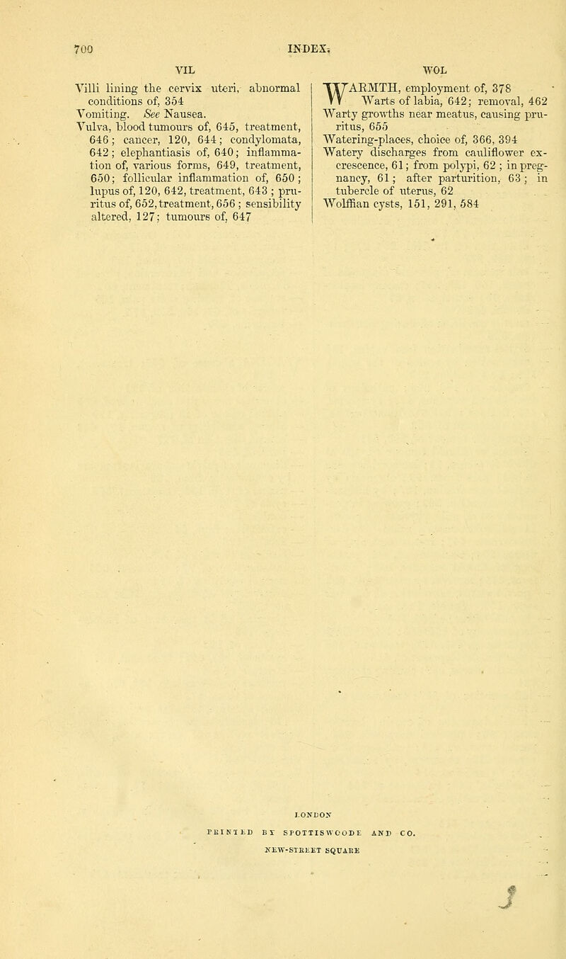 VIL Villi lining the cervix uteri, abnormal conditions of, 354 Vomiting. See Nausea. Vulva, blood tumours of, 645, treatment, 646; cancer, 120, 644; condylomata, 642 ; elephantiasis of, 640; inflamma- tion of, various forms, 649, treatment, 650; follicular inflammation of, 650; lupus of, 120, 642, treatment, 643 ; pru- ritus of, 652, treatment, 656 ; sensibility altered, 127; tumours of, 647 WOL WARMTH, employment of, 378 Warts of labia, 642; removal, 462 Warty growths near meatus, causing pru- ritus, 655 Watering-places, choice of, 366, 394 Watery discharges from cauliflower ex- crescence, 61; from polypi, 62 ; in preg- nancy, 61; after parturition, 63 ; in tubercle of uterus, 62 Wolffian cysts, 151, 291, 584 LONDON PKINIliD BY SPOTIISWOOBE AND CO. NEW-STBliJST SQUAEE