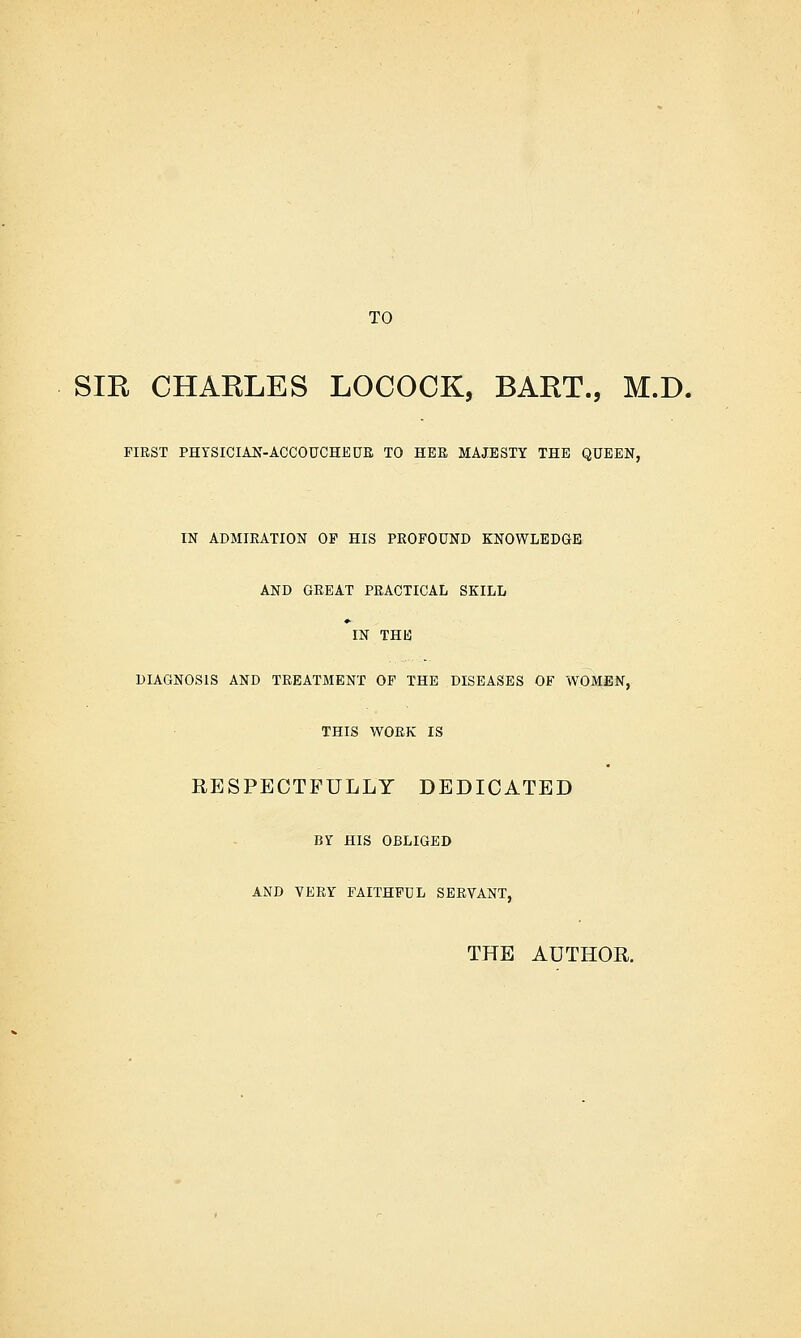 SIR CHARLES LOCOCK, BART., M.D. FIRST PHYSICIAN-ACCOUCHEUR TO HER MAJESTY THE QUEEN, IN ADMIRATION OP HIS PROFOUND KNOWLEDGE AND GREAT PRACTICAL SKILL IN THB DIAGNOSIS AND TREATMENT OF THE DISEASES OF WOMEN, THIS WORK IS RESPECTFULLY DEDICATED BY HIS OBLIGED AND VERY FAITHFUL SERVANT, THE AUTHOR.