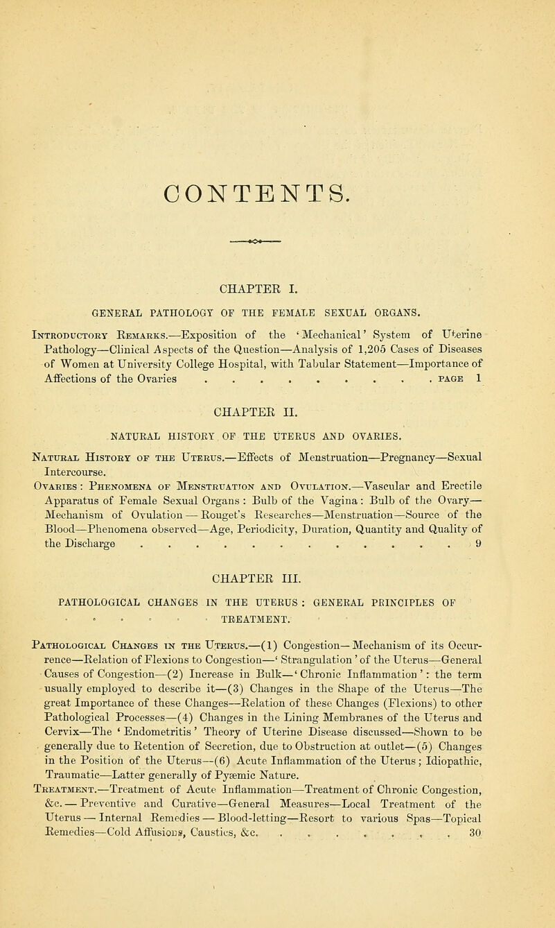 CONTENTS. CHAPTER I. GENERAL PATHOLOGY OF THE FEMALE SEXUAL ORGANS. Introductory Remarks.—Exposition of the 'Mechanical' System of Uterine Pathology—Clinical Aspects of the Question—Analysis of 1,205 Cases of Diseases of Women at University College Hospital, with Tabular Statement—Importance of Affections of the Ovaries page 1 CHAPTER II. NATURAL HISTORY OP THE UTERUS AND OVARIES. Natural History of the Uterus.—Effects of Menstruation—Pregnancy—Sexual Intercourse. Ovaeies : Phenomena of Menstruation and Ovulation.—Vascular and Erectile Apparatus of Female Sexual Organs : Bulb of the Vagina: Bulb of the Ovary— Mechanism of Ovulation — Rouget's Researches—Menstruation—Source of the Blood—Phenomena observed—Age, Periodicity, Duration, Quantity and Quality of the Discharge ............ 9 CHAPTER III. PATHOLOGICAL CHANGES IN THE UTERUS : GENERAL PRINCIPLES OF ■ TREATMENT. Pathological Changes in the Uterus.—(1) Congestion—Mechanism of its Occur- rence—Relation of Flexions to Congestion—' Strangulation' of the Uterus—General Causes of Congestion—(2) Increase in Bulk—' Chronic Inflammation ': the term usually employed to describe it—(3) Changes in the Shape of the Uterus—The great Importance of these Changes—Relation of these Changes (Flexions) to other Pathological Processes—(4) Changes in the Lining Membranes of the Uterus and Cervix—The ' Endometritis' Theory of Uterine Disease discussed—Shown to be generally due to Retention of Secretion, due to Obstruction at outlet—(5) Changes in the Position of the Uterus—(6) Acute Inflammation of the Uterus; Idiopathic, Traumatic—Latter generally of Pyaemic Nature. Treatment.—Treatment of Acute Inflammation—Treatment of Chronic Congestion, &c. — Preventive and Curative—General Measures—Local Treatment of the Uterus — Internal Remedies — Blood-letting—Resort to various Spas—Topical Remedies—Cold Affusions, Caustics, &c. ....... 30