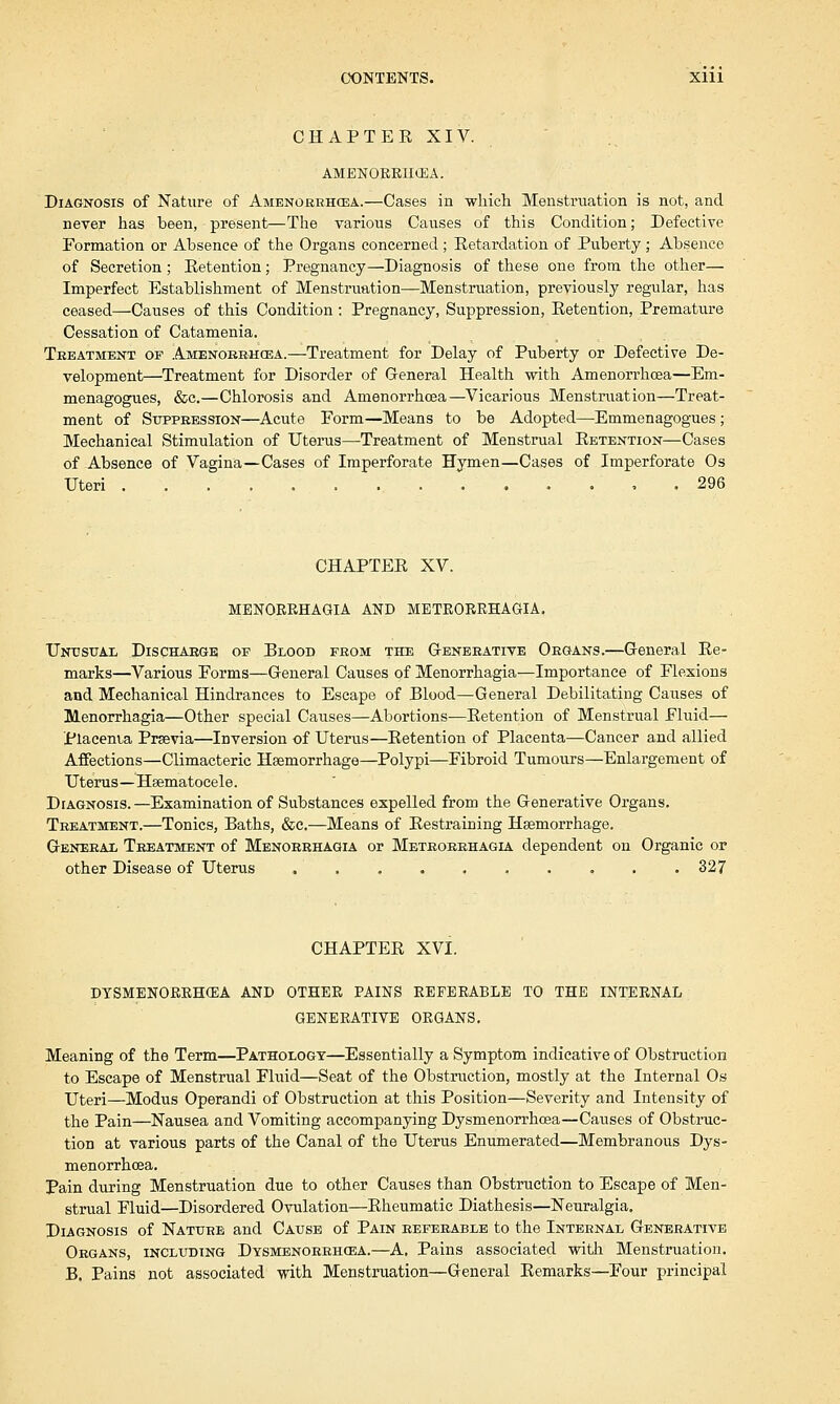 CHAPTER XIV. AMENORRHEA. Diagnosis of Nature of Amenorrhea.—Cases in which Menstruation is not, and never has been, present—The various Causes of this Condition; Defective Formation or Absence of the Organs concerned; Retardation of Puberty; Absence of Secretion ; Retention; Pregnancy—Diagnosis of these one from the other— Imperfect Establishment of Menstruation—Menstruation, previously regular, has ceased—Causes of this Condition: Pregnancy, Suppression, Retention, Premature Cessation of Catamenia. Treatment of Amenorrhea.—Treatment for Delay of Puberty or Defective De- velopment—Treatment for Disorder of G-eneral Health with Amenorrhcea—Em- menagogues, &c.—Chlorosis and Amenorrhcea—Vicarious Menstruation—Treat- ment of Suppression—Acute Form—Means to be Adopted—Emmenagogues ; Mechanical Stimulation of Uterus—Treatment of Menstrual Retention—Cases of Absence of Vagina—Cases of Imperforate Hymen—Cases of Imperforate Os Uteri 296 CHAPTER XV. MENORRHAGIA AND METRORRHAGIA. Unusual Discharge of Blood from the Generative Organs.—General Re- marks—Various Forms—General Causes of Menorrhagia—Importance of Flexions and Mechanical Hindrances to Escape of Blood—General Debilitating Causes of Menorrhagia—Other special Causes—Abortions—Retention of Menstrual Fluid— Placenia Prsevia—Inversion of Uterus—Retention of Placenta—Cancer and allied Affections—Climacteric Haemorrhage—Polypi—Fibroid Tumours—Enlargement of Uterus—Hsematocele. Diagnosis.—Examination of Substances expelled from the Generative Organs. Treatment.—Tonics, Baths, &c.—Means of Restraining Haemorrhage. General Treatment of Menorrhagia or Metrorrhagia dependent on Organic or other Disease of Uterus 327 CHAPTER XVI. DYSMENORRHEA AND OTHER PAINS REFERABLE TO THE INTERNAL GENERATIVE ORGANS. Meaning of the Term—Pathology—Essentially a Symptom indicative of Obstruction to Escape of Menstrual Fluid—Seat of the Obstruction, mostly at the Internal Os Uteri—Modus Operandi of Obstruction at this Position—Severity and Intensity of the Pain—Nausea and Vomiting accompanying Dysnienorrhoea—Causes of Obstruc- tion at various parts of the Canal of the Uterus Enumerated—Membranous Dys- menorrhoea. Pain during Menstruation due to other Causes than Obstruction to Escape of Men- strual Fluid—Disordered Ovulation—Rheumatic Diathesis—Neuralgia. Diagnosis of Nature and Cause of Pain referable to the Internal Generative Organs, including Dysmenorrhea.—A. Pains associated with Menstruation. B. Pains not associated with Menstruation—General Remarks—Four principal