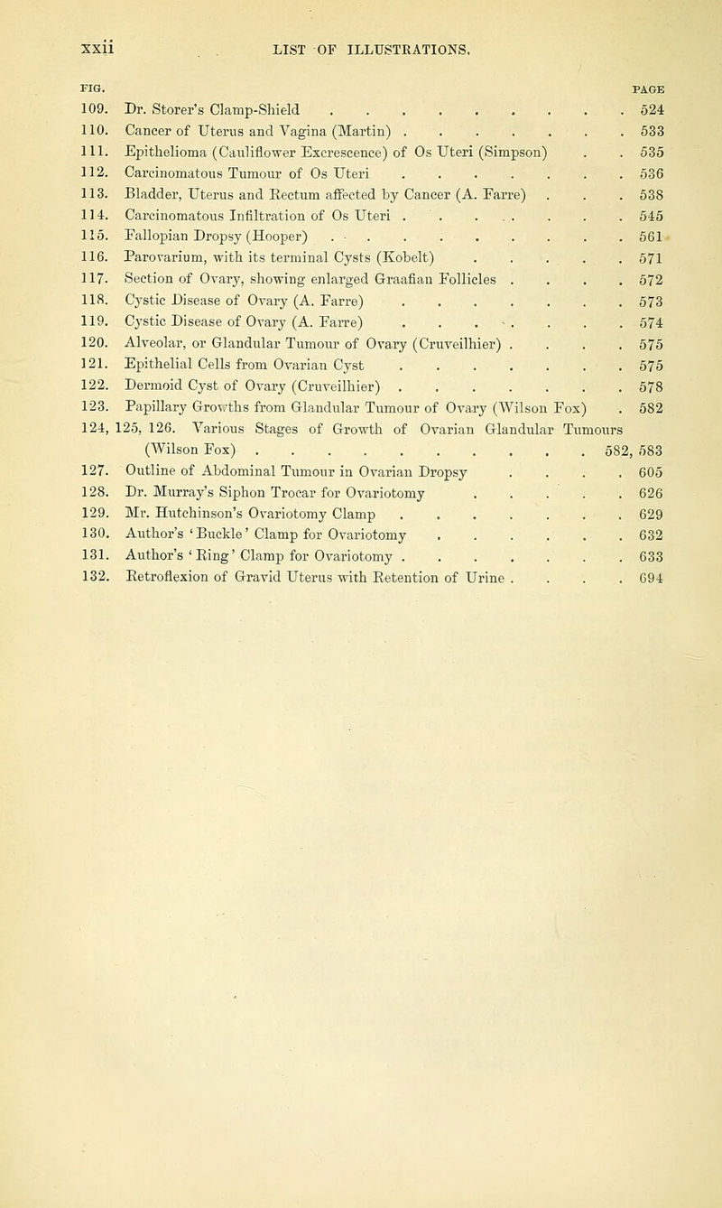 FIG. 109. 110. 111. 112. 113. 114. 115. 116. 117. 118. 119. 120. 121. 122. 123. 124, 127. 128. 129. 130. 131. 132. PAGE Dr. Storer's Clamp-Shield 524 Cancer of Uterus and Vagina (Martin) 533 Epithelioma (Cauliflower Excrescence) of Os Uteri (Simpson) . . 535 Carcinomatous Tumour of Os Uteri 536 Bladder, Uterus and Rectum affected by Cancer (A. Earre) . . . 538 Carcinomatous Infiltration of Os Uteri 545 Eallopian Dropsy (Hooper) . • . . 561 Parovarium, with its terminal Cysts (Kobelt) . . . . .571 Section of Ovary, showing enlarged Graafian Follicles .... 572 Cystic Disease of Ovary (A. Farre) 573 Cystic Disease of Ovary (A. Earre) . . . . . . 574 Alveolar, or Glandular Tumour of Ovary (Cruveilhier) . . . .575 Epithelial Cells from Ovarian Cyst 575 Dermoid Cyst of Ovary (Cruveilhier) 578 Papillary Growths from Glandular Tumour of Ovary (Wilson Fox) . 582 125, 126. Various Stages of Growth of Ovarian Glandular Tumours (Wilson Fox) 582, 583 605 626 629 632 633 694 Outline of Abdominal Tumour in Ovarian Dropsy Dr. Murray's Siphon Trocar for Ovariotomy Mr. Hutchinson's Ovariotomy Clamp Author's ' Buckle' Clamp for Ovariotomy Author's ' Ping' Clamp for Ovariotomy . Retroflexion of Gravid Uterus with Retention of Urine