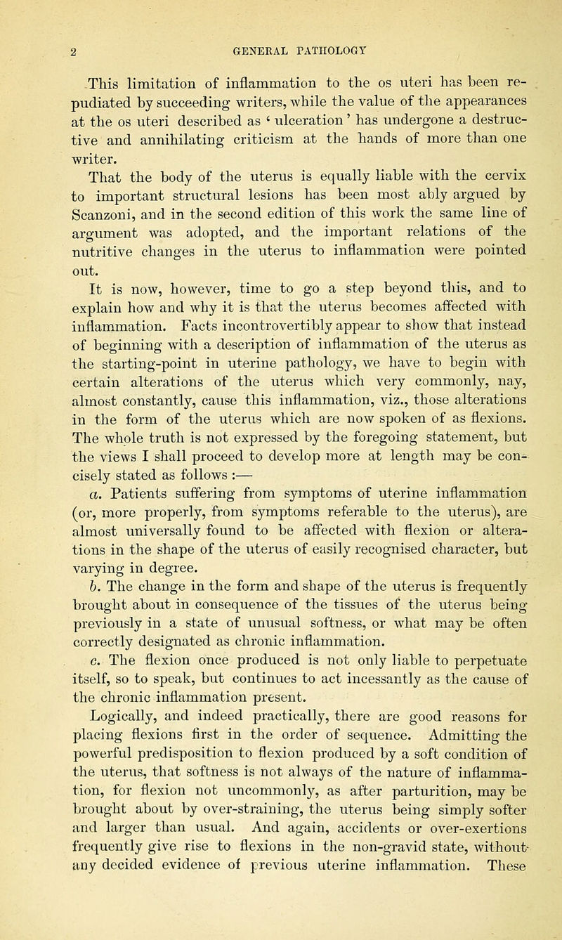 This limitation of inflammation to the os uteri has been re- pudiated by succeeding writers, while the value of the appearances at the os uteri described as ' ulceration' has undergone a destruc- tive and annihilating criticism at the hands of more than one writer. That the body of the uterus is equally liable with the cervix to important structural lesions has been most ably argued by Scanzoni, and in the second edition of this work the same line of argument was adopted, and the important relations of the nutritive changes in the uterus to inflammation were pointed out. It is now, however, time to go a step beyond this, and to explain how and why it is that the uterus becomes affected with inflammation. Facts incontrovertibly appear to show that instead of beginning with a description of inflammation of the uterus as the starting-point in uterine pathology, we have to begin with certain alterations of the uterus which very commonly, nay, almost constantly, cause this inflammation, viz., those alterations in the form of the uterus which are now spoken of as flexions. The whole truth is not expressed by the foregoing statement, but the views I shall proceed to develop more at length may be con- cisely stated as follows :— a. Patients suffering from symptoms of uterine inflammation (or, more properly, from symptoms referable to the uterus), are almost universally found to be affected with flexion or altera- tions in the shape of the uterus of easily recognised character, but varying in degree. b. The change in the form and shape of the uterus is frequently brought about in consequence of the tissues of the uterus being previously in a state of unusual softness, or what may be often correctly designated as chronic inflammation. c. The flexion once produced is not only liable to perpetuate itself, so to speak, but continues to act incessantly as the cause of the chronic inflammation present. Logically, and indeed practically, there are good reasons for placing flexions first in the order of sequence. Admitting the powerful predisposition to flexion produced by a soft condition of the uterus, that softness is not always of the nature of inflamma- tion, for flexion not uncommonly, as after parturition, may be brought about by over-straining, the uterus being simply softer and larger than usual. And again, accidents or over-exertions frequently give rise to flexions in the non-gravid state, without- any decided evidence of previous uterine inflammation. These