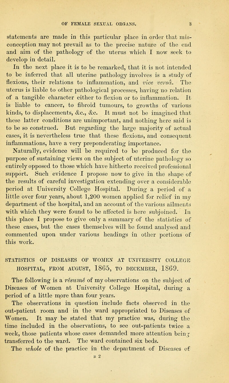 statements are made in this particular place in order that mis- conception may not prevail as to the precise nature of the end and aim of the pathology of the uterus which I now seek to develop in detail. In the next place it is to be remarked, that it is not intended to be inferred that all uterine pathology involves is a study of flexions, their relations to inflammation, and vice versa. The uterus is liable to other pathological processes, having no relation of a tangible character either to flexion or to inflammation. It is liable to cancer, to fibroid tumours, to growths of various kinds, to displacements, &c, &c. It must not be imagined that these latter conditions are unimportant, and nothing here said is to be so construed. But regarding the large majority of actual cases, it is nevertheless true that these flexions, and consequent inflammations, have a very preponderating importance. Naturally, evidence will be required to be produced for the purpose of sustaining views on the subject of uterine pathology so entirely opposed to those which have hitherto received professional support. Such evidence I propose now to give in the shape of the results of careful investigation extending over a considerable period at University College Hospital. During a period of a little over four years, about 1,200 women applied for relief in my department of the hospital, and an account of the various ailments with which they were found to be affected is here subjoined. In this place I propose to give only a summary of the statistics of these cases, but the cases themselves will be found analysed and commented upon under various headings in other portions of this work. STATISTICS OF DISEASES OF WOMEN AT UNIVERSITY COLLEGE HOSPITAL, FROM AUGUST, 1865, TO DECEMBER, 1869. The following is a resume of my observations on the subject of Diseases of Women at University College Hospital, during a period of a little more than four years. The observations in question include facts observed in the out-patient room and in the ward appropriated to Diseases of Women. It may be stated that my practice was, during the time included in the observations, to see out-patients twice a week, those patients whose cases demanded more attention bein^- transferred to the ward. The ward contained six beds. The whole of the practice in the department of Diseases of B 2