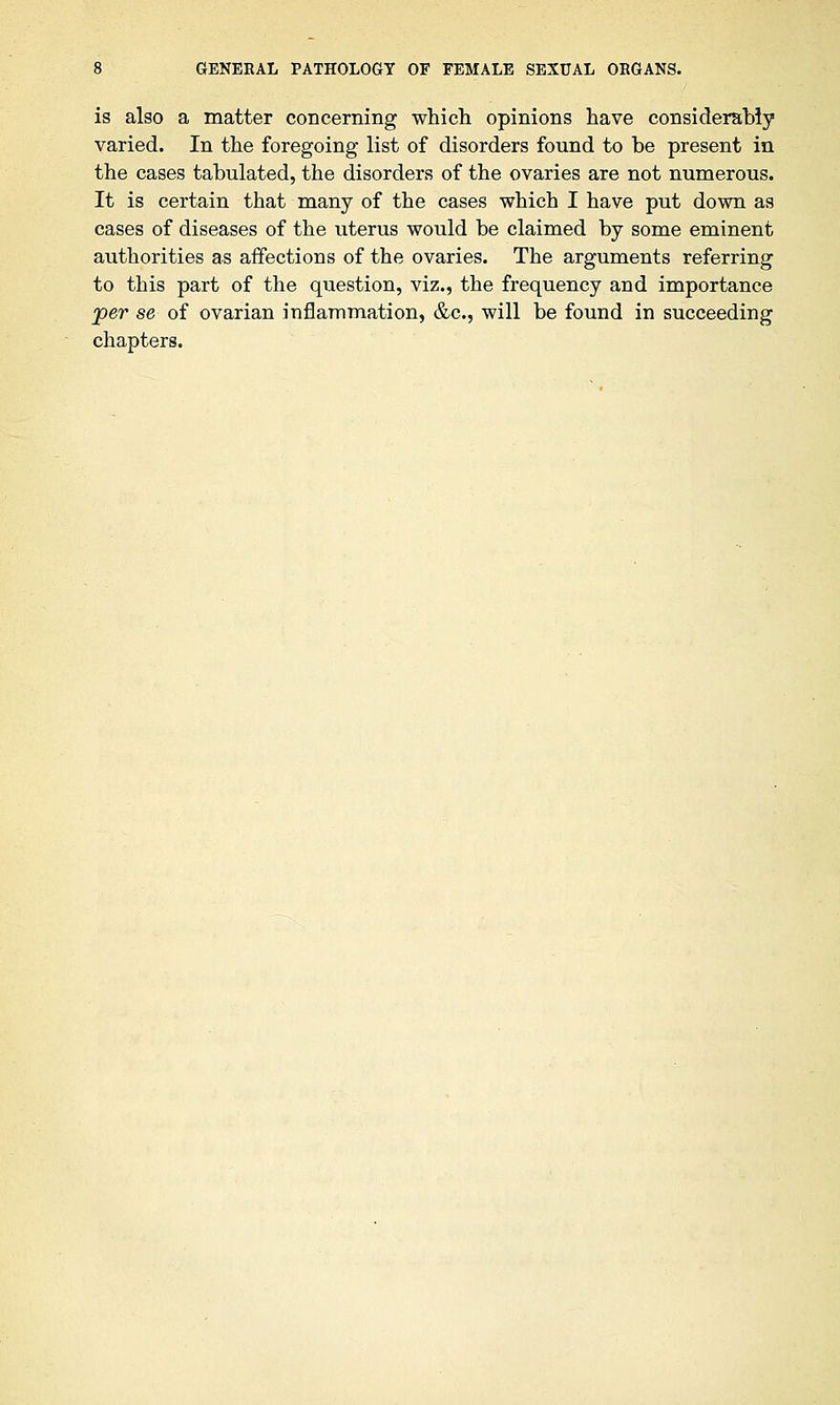 is also a matter concerning which opinions have considerably varied. In the foregoing list of disorders found to be present in the cases tabulated, the disorders of the ovaries are not numerous. It is certain that many of the cases which I have put down as cases of diseases of the uterus would be claimed by some eminent authorities as affections of the ovaries. The arguments referring to this part of the question, viz., the frequency and importance per se of ovarian inflammation, &c, will be found in succeeding chapters.