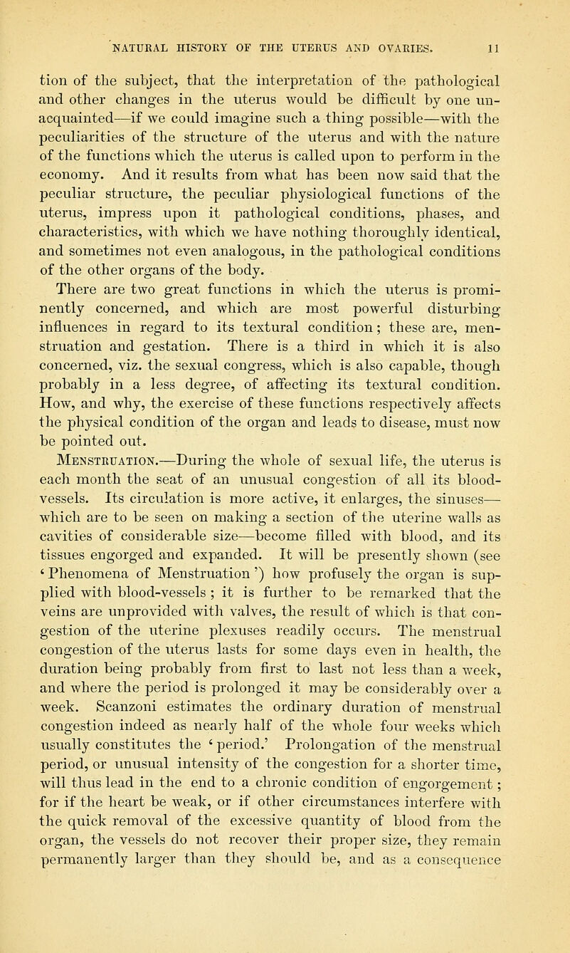 tion of the subject, that the interpretation of the pathological and other changes in the uterus would be difficult by one un- acquainted—if we could imagine such a thing possible—with the peculiarities of the structure of the uterus and with the nature of the functions which the uterus is called upon to perform in the economy. And it results from what has been now said that the peculiar structure, the peculiar physiological functions of the uterus, impress upon it pathological conditions, phases, and characteristics, with which we have nothing thoroughly identical, and sometimes not even analogous, in the pathological conditions of the other organs of the body. There are two great functions in which the uterus is promi- nently concerned, and which are most powerful disturbing influences in regard to its textural condition; these are, men- struation and gestation. There is a third in which it is also concerned, viz. the sexual congress, which is also capable, though probably in a less degree, of affecting its textural condition. How, and why, the exercise of these functions respectively affects the physical condition of the organ and leads to disease, must now be pointed out. Menstruation.—During the whole of sexual life, the uterus is each month the seat of an unusual congestion of all its blood- vessels. Its circulation is more active, it enlarges, the sinuses— which are to be seen on making a section of the uterine walls as cavities of considerable size—become filled with blood, and its tissues engorged and expanded. It will be presently shown (see ' Phenomena of Menstruation') how profusely the organ is sup- plied with blood-vessels ; it is further to be remarked that the veins are unprovided with valves, the result of which is that con- gestion of the uterine plexuses readily occurs. The menstrual congestion of the uterus lasts for some days even in health, the duration being probably from first to last not less than a week, and where the period is prolonged it may be considerably over a week. Scanzoni estimates the ordinary duration of menstrual congestion indeed as nearly half of the whole four weeks which usually constitutes the ' period.' Prolongation of the menstrual period, or unusual intensity of the congestion for a shorter time, will thus lead in the end to a chronic condition of engorgement; for if the heart be weak, or if other circumstances interfere with the quick removal of the excessive quantity of blood from the organ, the vessels do not recover their proper size, they remain permpaiently larger than they should be, and as a consequence