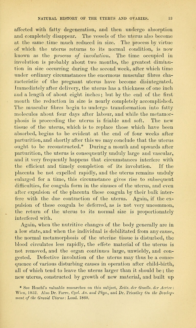 affected with fatty degeneration, and then undergo absorption and completely disappear. The vessels of the uterus also become at the same time much reduced in size. The process by virtue of which the uterus returns to its normal condition, is now known as the 'process of involution. The time occupied in involution is probably about two months, the greatest diminu- tion in size occurring during the second week, after which time under ordinary circumstances the enormous muscular fibres cha- racteristic of the pregnant uterus have become disintegrated. Immediately after delivery, the uterus has a thickness of one inch and a length of about eight inches; but by the end of the first month the reduction in size is nearly completely accomplished. The muscular fibres begin to undergo transformation into fatty molecules about four days after labour, and while the metamor- phosis is proceeding the uterus is friable and soft. The new tissue of the uterus, which is to replace those which have been absorbed, begins to be evident at the end of four weeks after parturition, and shortly after this we may conclude that the uterus ought to be reconstructed.* During a month and upwards after parturition, the uterus is consequently unduly large and vascular, and it very frequently happens that circumstances interfere with the efficient and timely completion of its involution. If the placenta be not expelled rapidly, and the uterus remains unduly enlarged for a time, this circumstance gives rise to subsequent difficulties, for coagula form in the sinuses of the uterus, and even after expulsion of the placenta these coagula by their bulk inter- fere with the due contraction of the uterus. Again, if the ex- pulsion of these coagula be deferred, as is not very uncommon, the return of the uterus to its normal size is proportionately interfered with. Again, when the nutritive changes of the body generally are in a low state, and when the individual is debilitated from any cause, the normal metamorphosis of the uterine tissue is disturbed, the blood circulates less rapidly, the effete material of the uterus is not removed, and the organ continues large, unwieldy, and con- gested. Defective involution of the uterus may thus be a conse- quence of various disturbing causes in operation after child-birth, all of which tend to leave the uterus larger than it should be; the new uterus, constructed by growth of new material, and built up * See Heschl's valuable researches on this subject, Zeits. dcr Gesells. dcr Aertse: Wien, 1852. Also Dr. Farre. Cycl. An. and Phys., and Dr. Priestley On the Develop- ment of (he Gravid Uterus: Lond. 1860,