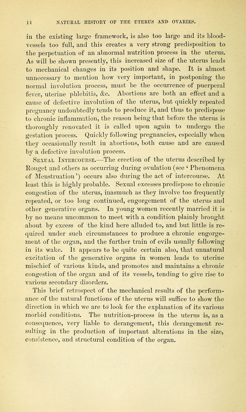 in the existing large framework, is also too large and its blood- vessels too full, and this creates a very strong predisposition to the perpetuation of an abnormal nutrition process in the uterus. As will be shown presently, this increased size of the uterus leads to mechanical changes in its position and shape. It is almost unnecessary to mention how very important, in postponing the normal involution process, must be the occurrence of puerperal fever, uterine phlebitis, &c. Abortions are both an effect and a cause of defective involution of the uterus, but quickly repeated pregnancy undoubtedly tends to produce it, and thus to predispose to chronic inflammation, the reason being that before the uterus is thoroughly renovated it is called upon again to undergo the gestation process. Quickly following pregnancies, especially when they occasionally result in abortions, both cause and are caused by a defective involution process. Sexual Intercourse.—The erection of the uterus described by Rouget and others as occurring during ovulation (see ' Phenomena of Menstruation') occurs also during the act of intercourse. At least this is highly probable. Sexual excesses predispose to chronic congestion of the uterus, inasmuch as they involve too frequently repeated, or too long continued, engorgement of the uterus and other generative organs. In young women recently married it is by no means uncommon to meet with a condition plainly brought about by excess of the kind here alluded to, and but little is re- quired under such circumstances to produce a chronic engorge- ment of the organ, and the further train of evils usually following in its wake. It appears to be quite certain also, that unnatural excitation of the generative organs in women leads to uterine mischief of various kinds, and promotes and maintains a chronic congestion of the organ and of its vessels, tending to give rise to various secondary disorders. This brief retrospect of the mechanical results of the perform- ance of the natural functions of the uterus will suffice to show the direction in which we are to' look for the explanation of its various morbid conditions. The nutrition-process in the uterus is, as a consequence, very liable to derangement, this derangement re- sulting in the production of important alterations in the size, consistence, and structural condition of the organ.