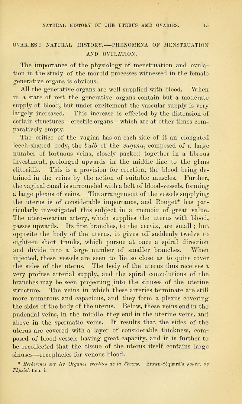 OVARIES : NATURAL HISTORY.—PHENOMENA OF MENSTRUATION AND OVULATION. The importance of the physiology of menstruation- and ovula- tion in the study of the morbid processes witnessed in the female generative organs is obvious. All the generative organs are well supplied with blood. When in a state of rest the generative organs contain but a moderate supply of blood, but under excitement the vascular supply is very largely increased. This increase is effected by the distension of certain structures— erectile organs—which are at other times com- paratively empty. The orifice of the vagina has on each side of it an elongated leech-shaped body, the bulb of the vagina, composed of a large number of tortuous veins, closely packed together in a fibrous investment, prolonged upwards in the middle line to the glans clitoridis. This is a provision for erection, the blood being de- tained in the veins by the action of suitable muscles. Further, the vaginal canal is surrounded with a belt of blood-vessels, forming a large plexus of veins. The arrangement of the vessels supplying the uterus is of considerable importance, and Eouget* has par- ticularly investigated this subject in a memoir of great value. The utero-ovarian artery, which supplies the uterus with blood, passes upwards. Its first branches, to the cervix, are small; but opposite the body of the uterus, it gives off suddenly twelve to eighteen short trunks, which pursue at once a spiral direction and divide into a large number of smaller branches. When injected, these vessels are seen to lie so close as to quite cover the sides of the uterus. The body of the uterus thus receives a very profuse arterial supply, and the spiral convolutions of the branches may be seen projecting into the sinuses of the uterine structure. The veins in which these arteries terminate are still more numerous and capacious, and they form a plexus covering the sides of the body of the uterus. Below, these veins end in the pudendal veins, in the middle they end in the uterine veins, and above in the spermatic veins. It results that the sides of the uterus are covered with a layer of considerable thickness, com- posed of blood-vessels having great capacity, and it is further to be recollected that the tissue of the uterus itself contains large sinuses—receptacles for venous blood. * Becherchcs sur lis Organcs erectiles de la Femine. Brown-S6quard's Journ. de Physiol, torn. i.