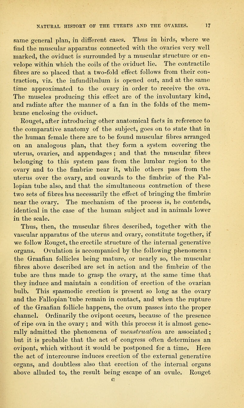 same general plan, in different cases. Thus in birds, where we find the muscular apparatus connected with the ovaries very well marked, the oviduct is surrounded by a muscular structure or en- velope within which the coils of the oviduct lie. The contractile fibres are so placed that a two-fold effect follows from their con- traction, viz. the infundibulum is opened out, and at the same time approximated to the ovary in order to receive the ova. The muscles producing this effect are of the involuntary kind, and radiate after the manner of a fan in the folds of the mem- brane enclosing the oviduct. Rouget, after introducing other anatomical facts in reference to the comparative anatomy of the subject, goes on to state that in the human female there are to be found muscular fibres arranged on an analogous plan, that they form a system covering the uterus, ovaries, and appendages ; and that the muscular fibres belonging to this system pass from the lumbar region to the ovary and to the fimbriae near it, while others pass from the uterus over the ovary, and onwards to the fimbrise of the Fal- lopian tube also, and that the simultaneous contraction of these two sets of fibres has necessarily the effect of bringing the fimbrise near the ovary. The mechanism of the process is, he contends, identical in the case of the human subject and in animals lower in the scale. Thus, then, the muscular fibres described, together with the vascular apparatus of the uterus and ovary, constitute together, if we follow Rouget, the erectile structure of the internal generative organs. Ovulation is accompanied by the following phenomena: the Graafian follicles being mature, or nearly so, the muscular fibres above described are set in action and the fimbriae of the tube are thus made to grasp the ovary, at the same time that they induce and maintain a condition of erection of the ovarian bulb. This spasmodic erection is present so long as the ovary and the Fallopian'tube remain in contact, and when the rupture of the Graafian follicle happens, the ovum passes into the proper channel. Ordinarily the ovipont occurs, because of the presence of ripe ova in the ovary; and with this process it is almost gene- rally admitted the phenomena of menstruation are associated; but it is probable that the act of congress often determines an ovipont, which without it would be postponed for a time. Here the act of intercourse induces erection of the external generative organs, and doubtless also that erection of the internal organs above alluded to, the result being escape of an ovule. Rouget