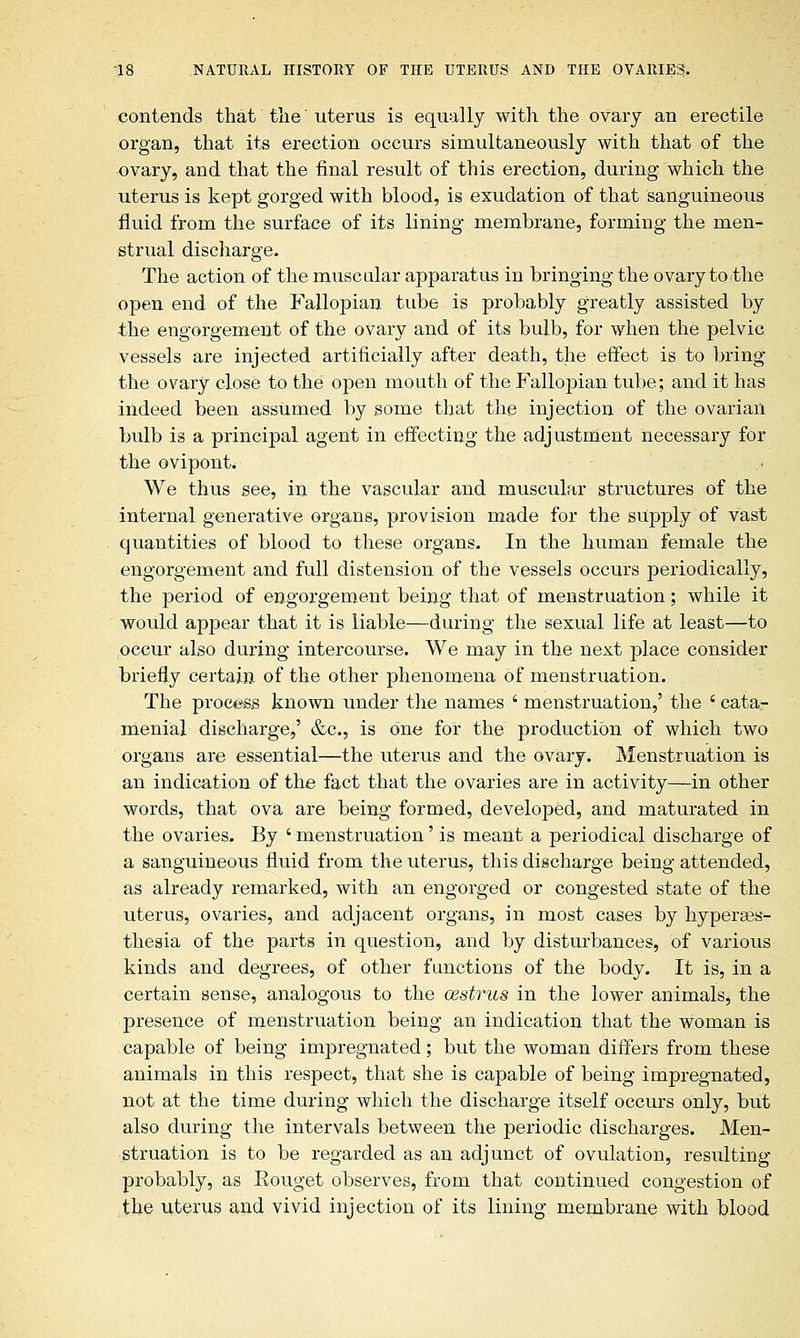 contends that the uterus is equally with the ovary an erectile organ, that its erection occurs simultaneously with that of the ovary, and that the final result of this erection, during which the uterus is kept gorged with blood, is exudation of that sanguineous fluid from the surface of its lining membrane, forming the men- strual discharge. The action of the muscular apparatus in bringing the ovary to the open end of the Fallopian tube is probably greatly assisted by the engorgement of the ovary and of its bulb, for when the pelvic vessels are injected artificially after death, the effect is to bring the ovary close to the open mouth of the Fallopian tube; and it has indeed been assumed by some that the injection of the ovarian bulb is a principal agent in effecting the adjustment necessary for the ovipont. We thus see, in the vascular and muscular structures of the internal generative organs, provision made for the supply of vast quantities of blood to these organs. In the human female the engorgement and full distension of the vessels occurs periodically, the period of engorgement being that of menstruation; while it would appear that it is liable—during the sexual life at least—to occur also during intercourse. We may in the next place consider briefly certain of the other phenomena of menstruation. The procass known under the names ' menstruation,' the ' cata- menial discharge,' &c, is one for the production of which two organs are essential—the uterus and the ovary. Menstruation is an indication of the fact that the ovaries are in activity—in other words, that ova are being formed, developed, and maturated in the ovaries. By ' menstruation' is meant a periodical discharge of a sanguineous fluid from the uterus, this discharge being attended, as already remarked, with an engorged or congested state of the uterus, ovaries, and adjacent organs, in most cases by hyperses- thesia of the parts in question, and by disturbances, of various kinds and degrees, of other functions of the body. It is, in a certain sense, analogous to the oestrus in the lower animals, the presence of menstruation being an indication that the woman is capable of being impregnated; but the woman differs from these animals in this respect, that she is capable of being impregnated, not at the time during which the discharge itself occurs only, but also during the intervals between the periodic discharges. Men- struation is to be regarded as an adjunct of ovulation, resulting probably, as Eouget observes, from that continued congestion of the uterus and vivid injection of its lining membrane with blood