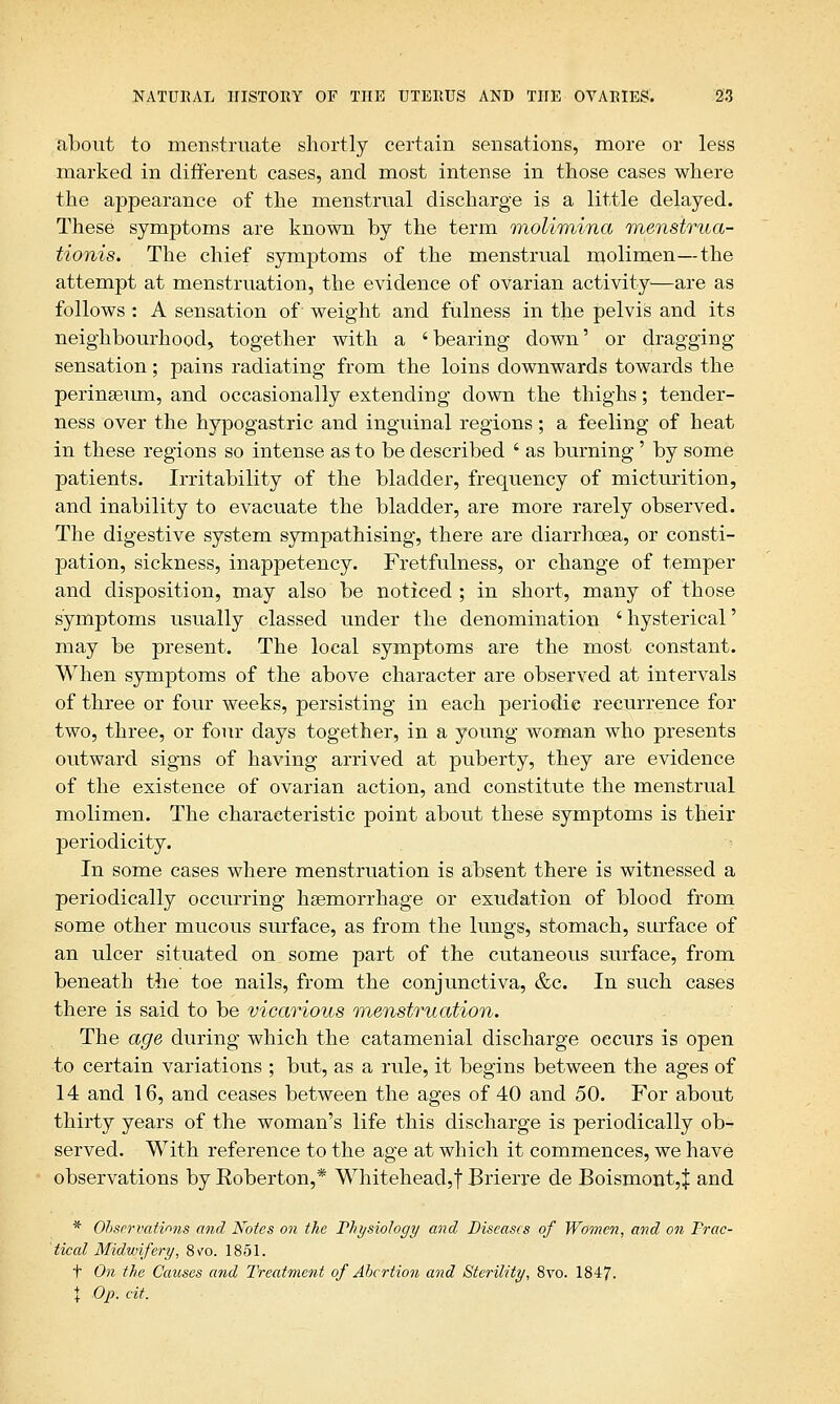 about to menstruate shortly certain sensations, more or less marked in different cases, and most intense in those cases where the appearance of the menstrual discharge is a little delayed. These symptoms are known by the term molimina mensirua- tionis. The chief symptoms of the menstrual molimen—the attempt at menstruation, the evidence of ovarian activity—are as follows : A sensation of weight and fulness in the pelvis and its neighbourhood, together with a 'bearing down' or dragging sensation; pains radiating from the loins downwards towards the perineeum, and occasionally extending down the thighs; tender- ness over the hypogastric and inguinal regions; a feeling of heat in these regions so intense as to be described ' as burning' by some patients. Irritability of the bladder, frequency of micturition, and inability to evacuate the bladder, are more rarely observed. The digestive system sympathising, there are diarrhcea, or consti- pation, sickness, inappetency. Fretfulness, or change of temper and disposition, may also be noticed ; in short, many of those symptoms usually classed under the denomination ' hysterical' may be present. The local symptoms are the most constant. When symptoms of the above character are observed at intervals of three or four weeks, persisting in each periodic recurrence for two, three, or four days together, in a young woman who presents outward signs of having arrived at puberty, they are evidence of the existence of ovarian action, and constitute the menstrual molimen. The characteristic point about these symptoms is their periodicity. In some cases where menstruation is absent there is witnessed a periodically occurring haemorrhage or exudation of blood from some other mucous surface, as from the lungs, stomach, surface of an ulcer situated on some part of the cutaneous surface, from beneath the toe nails, from the conjunctiva, &c. In such cases there is said to be vicarious menstruation. The age during which the catamenial discharge occurs is open to certain variations ; but, as a rule, it begins between the ages of 14 and 16, and ceases between the ages of 40 and 50. For about thirty years of the woman's life this discharge is periodically ob- served. With reference to the age at which it commences, we have observations by Roberton,* Whitehead,! Brierre de Boismont,^ and * Observations and Notes on the Physiology and Diseases of Women, and on Prac- tical Midwifery, 8vo. 1851. t On the Causes and Treatment of Abortion and Sterility, 8vo. 1847. | Op. cit.